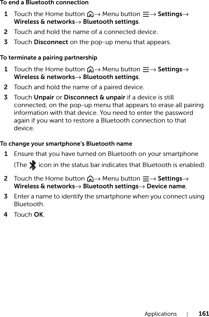 Applications 161To end a Bluetooth connection1Touch the Home button  → Menu button  → Settings→ Wireless &amp; networks→ Bluetooth settings.2Touch and hold the name of a connected device.3Tou c h Disconnect on the pop-up menu that appears.To terminate a pairing partnership1Touch the Home button  → Menu button  → Settings→ Wireless &amp; networks→ Bluetooth settings.2Touch and hold the name of a paired device.3Tou c h Unpair or Disconnect &amp; unpair if a device is still connected, on the pop-up menu that appears to erase all pairing information with that device. You need to enter the password again if you want to restore a Bluetooth connection to that device.To change your smartphone’s Bluetooth name1Ensure that you have turned on Bluetooth on your smartphone (The   icon in the status bar indicates that Bluetooth is enabled).2Touch the Home button  → Menu button  → Settings→ Wireless &amp; networks→ Bluetooth settings→ Device name.3Enter a name to identify the smartphone when you connect using Bluetooth.4Tou c h OK.