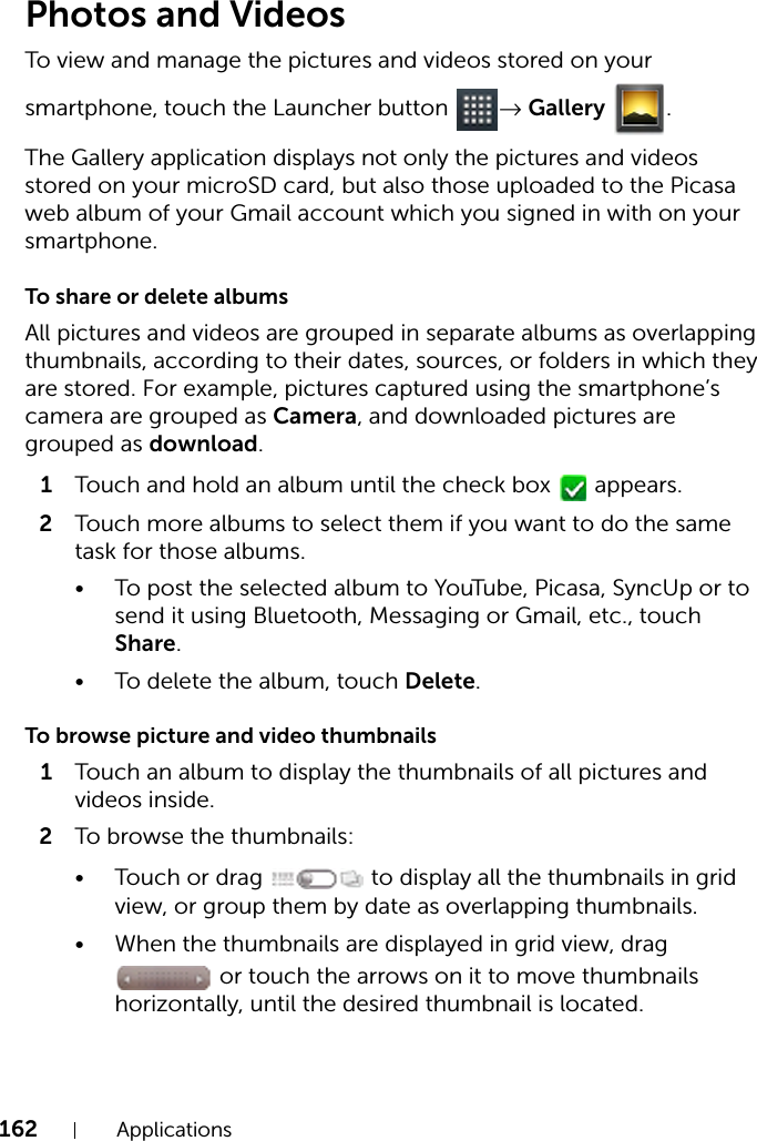 162 ApplicationsPhotos and VideosTo view and manage the pictures and videos stored on your smartphone, touch the Launcher button  → Gallery .The Gallery application displays not only the pictures and videos stored on your microSD card, but also those uploaded to the Picasa web album of your Gmail account which you signed in with on your smartphone.To share or delete albumsAll pictures and videos are grouped in separate albums as overlapping thumbnails, according to their dates, sources, or folders in which they are stored. For example, pictures captured using the smartphone’s camera are grouped as Camera, and downloaded pictures are grouped as download.1Touch and hold an album until the check box   appears.2Touch more albums to select them if you want to do the same task for those albums.• To post the selected album to YouTube, Picasa, SyncUp or to send it using Bluetooth, Messaging or Gmail, etc., touch Share.• To delete the album, touch Delete.To browse picture and video thumbnails1Touch an album to display the thumbnails of all pictures and videos inside.2To browse the thumbnails:• Touch or drag   to display all the thumbnails in grid view, or group them by date as overlapping thumbnails.• When the thumbnails are displayed in grid view, drag  or touch the arrows on it to move thumbnails horizontally, until the desired thumbnail is located.