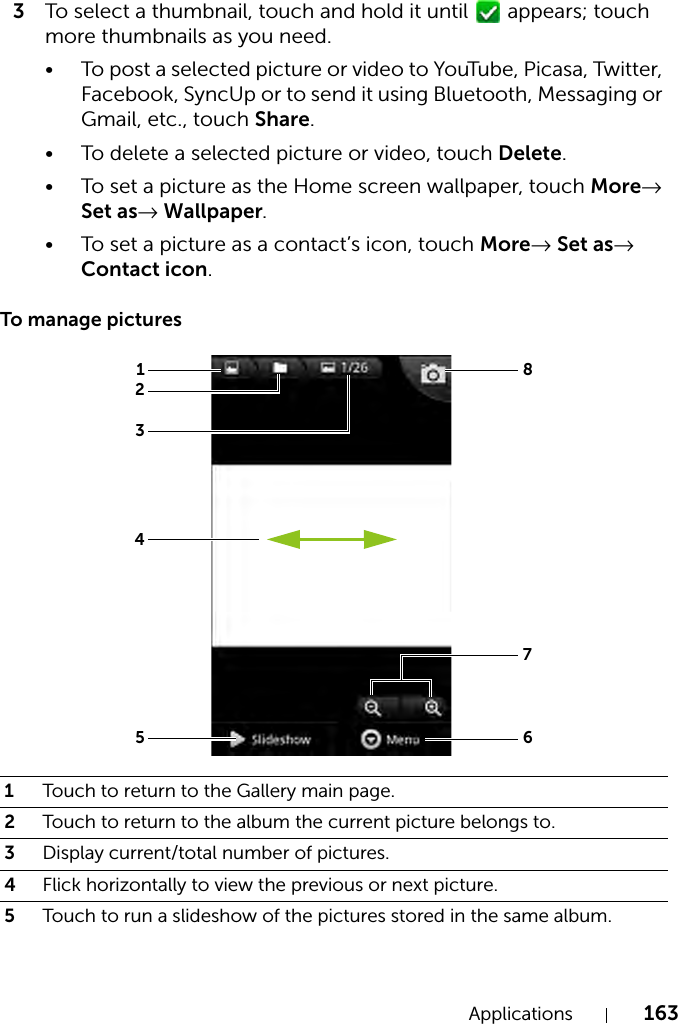Applications 1633To select a thumbnail, touch and hold it until   appears; touch more thumbnails as you need.• To post a selected picture or video to YouTube, Picasa, Twitter, Facebook, SyncUp or to send it using Bluetooth, Messaging or Gmail, etc., touch Share.• To delete a selected picture or video, touch Delete.• To set a picture as the Home screen wallpaper, touch More→ Set as→ Wallpaper.• To set a picture as a contact’s icon, touch More→ Set as→ Contact icon.To manage pictures1Touch to return to the Gallery main page.2Touch to return to the album the current picture belongs to.3Display current/total number of pictures.4Flick horizontally to view the previous or next picture.5Touch to run a slideshow of the pictures stored in the same album.12358764