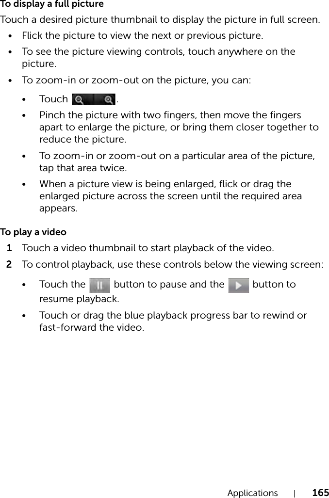 Applications 165To display a full pictureTouch a desired picture thumbnail to display the picture in full screen.• Flick the picture to view the next or previous picture.• To see the picture viewing controls, touch anywhere on the picture.• To zoom-in or zoom-out on the picture, you can:•Touch .• Pinch the picture with two fingers, then move the fingers apart to enlarge the picture, or bring them closer together to reduce the picture.• To zoom-in or zoom-out on a particular area of the picture, tap that area twice.• When a picture view is being enlarged, flick or drag the enlarged picture across the screen until the required area appears.To play a video1Touch a video thumbnail to start playback of the video.2To control playback, use these controls below the viewing screen:• Touch the   button to pause and the   button to resume playback.• Touch or drag the blue playback progress bar to rewind or fast-forward the video.