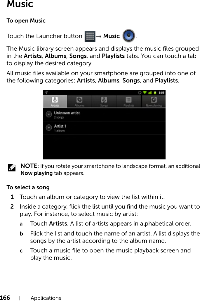 166 ApplicationsMusicTo open MusicTouch the Launcher button  → Music .The Music library screen appears and displays the music files grouped in the Artists, Albums, Songs, and Playlists tabs. You can touch a tab to display the desired category.All music files available on your smartphone are grouped into one of the following categories: Artists, Albums, Songs, and Playlists. NOTE: If you rotate your smartphone to landscape format, an additional Now playing tab appears.To select a song1Touch an album or category to view the list within it.2Inside a category, flick the list until you find the music you want to play. For instance, to select music by artist:aTouch Artists. A list of artists appears in alphabetical order.bFlick the list and touch the name of an artist. A list displays the songs by the artist according to the album name.cTouch a music file to open the music playback screen and play the music.