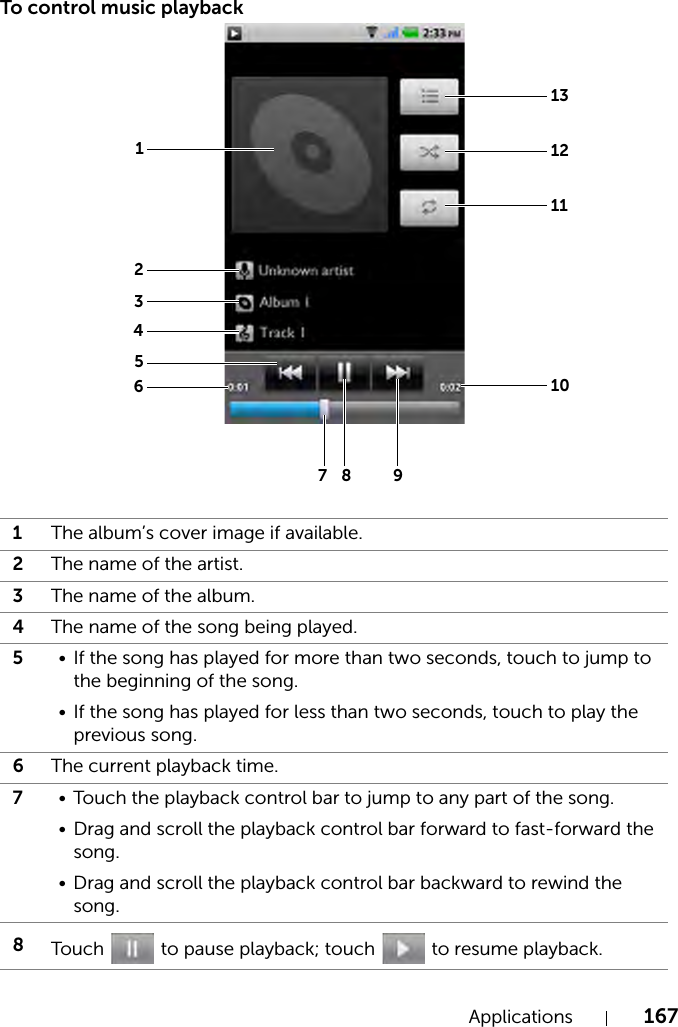 Applications 167To control music playback1The album’s cover image if available.2The name of the artist.3The name of the album.4The name of the song being played.5• If the song has played for more than two seconds, touch to jump to the beginning of the song.• If the song has played for less than two seconds, touch to play the previous song.6The current playback time.7• Touch the playback control bar to jump to any part of the song.• Drag and scroll the playback control bar forward to fast-forward the song.• Drag and scroll the playback control bar backward to rewind the song.8Touch   to pause playback; touch   to resume playback.12345678 913121110