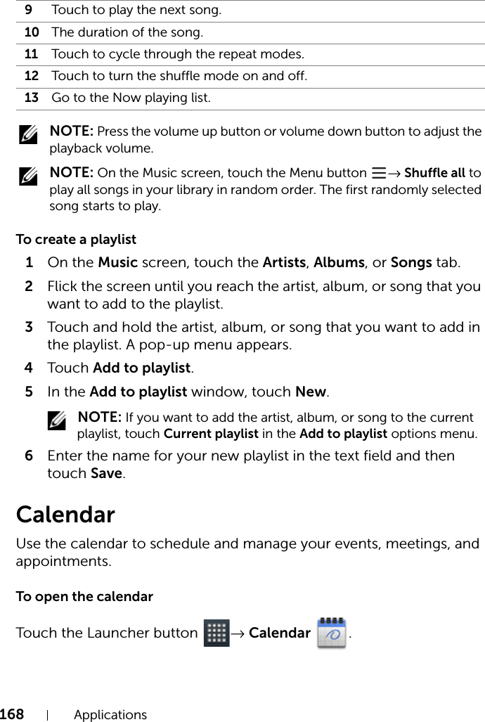 168 Applications NOTE: Press the volume up button or volume down button to adjust the playback volume. NOTE: On the Music screen, touch the Menu button  → Shuffle all to play all songs in your library in random order. The first randomly selected song starts to play.To create a playlist1On the Music screen, touch the Artists, Albums, or Songs tab.2Flick the screen until you reach the artist, album, or song that you want to add to the playlist.3Touch and hold the artist, album, or song that you want to add in the playlist. A pop-up menu appears.4Touch Add to playlist.5In the Add to playlist window, touch New. NOTE: If you want to add the artist, album, or song to the current playlist, touch Current playlist in the Add to playlist options menu.6Enter the name for your new playlist in the text field and then touch Save.CalendarUse the calendar to schedule and manage your events, meetings, and appointments.To open the calendarTouch the Launcher button  → Calendar .9Touch to play the next song.10 The duration of the song.11 Touch to cycle through the repeat modes.12 Touch to turn the shuffle mode on and off.13 Go to the Now playing list.