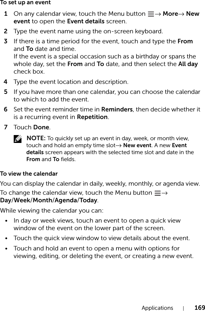 Applications 169To set up an event1On any calendar view, touch the Menu button  → More→ New event to open the Event details screen.2Type the event name using the on-screen keyboard.3If there is a time period for the event, touch and type the From and To date and time.If the event is a special occasion such as a birthday or spans the whole day, set the From and To date, and then select the All day check box.4Type the event location and description.5If you have more than one calendar, you can choose the calendar to which to add the event.6Set the event reminder time in Reminders, then decide whether it is a recurring event in Repetition.7Tou c h Done. NOTE: To quickly set up an event in day, week, or month view, touch and hold an empty time slot→ New event. A new Event details screen appears with the selected time slot and date in the From and To fields.To view the calendarYou can display the calendar in daily, weekly, monthly, or agenda view. To change the calendar view, touch the Menu button  → Day/Week/Month/Agenda/Today.While viewing the calendar you can:• In day or week views, touch an event to open a quick view window of the event on the lower part of the screen.• Touch the quick view window to view details about the event.• Touch and hold an event to open a menu with options for viewing, editing, or deleting the event, or creating a new event.