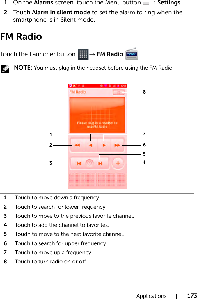 Applications 1731On the Alarms screen, touch the Menu button  → Settings.2Tou c h Alarm in silent mode to set the alarm to ring when the smartphone is in Silent mode.FM RadioTouch the Launcher button  → FM Radio  .  NOTE: You must plug in the headset before using the FM Radio.1Touch to move down a frequency.2Touch to search for lower frequency.3Touch to move to the previous favorite channel.4Touch to add the channel to favorites.5Toudh to move to the next favorite channel.6Touch to search for upper frequency.7Touch to move up a frequency.8Touch to turn radio on or off.32164875