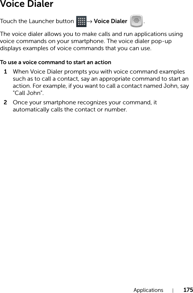 Applications 175Voice DialerTouch the Launcher button  → Voice Dialer .The voice dialer allows you to make calls and run applications using voice commands on your smartphone. The voice dialer pop-up displays examples of voice commands that you can use.To use a voice command to start an action1When Voice Dialer prompts you with voice command examples such as to call a contact, say an appropriate command to start an action. For example, if you want to call a contact named John, say &quot;Call John&quot;.2Once your smartphone recognizes your command, it automatically calls the contact or number.