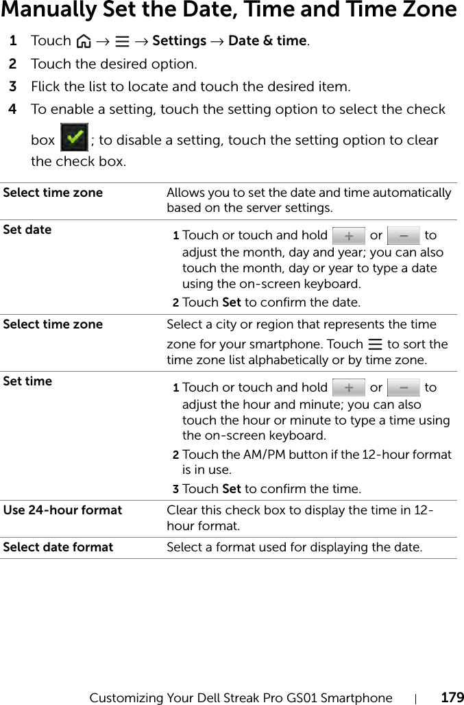 Customizing Your Dell Streak Pro GS01 Smartphone 179Manually Set the Date, Time and Time Zone1Tou c h   →  → Settings → Date &amp; time.2Touch the desired option.3Flick the list to locate and touch the desired item.4To enable a setting, touch the setting option to select the check box  ; to disable a setting, touch the setting option to clear the check box.Select time zone Allows you to set the date and time automatically based on the server settings.Set date 1Touch or touch and hold   or   to adjust the month, day and year; you can also touch the month, day or year to type a date using the on-screen keyboard.2Touch Set to confirm the date.Select time zone Select a city or region that represents the time zone for your smartphone. Touch   to sort the time zone list alphabetically or by time zone.Set time 1Touch or touch and hold   or   to adjust the hour and minute; you can also touch the hour or minute to type a time using the on-screen keyboard.2Touch the AM/PM button if the 12-hour format is in use.3Touch Set to confirm the time.Use 24-hour format Clear this check box to display the time in 12-hour format.Select date format Select a format used for displaying the date.