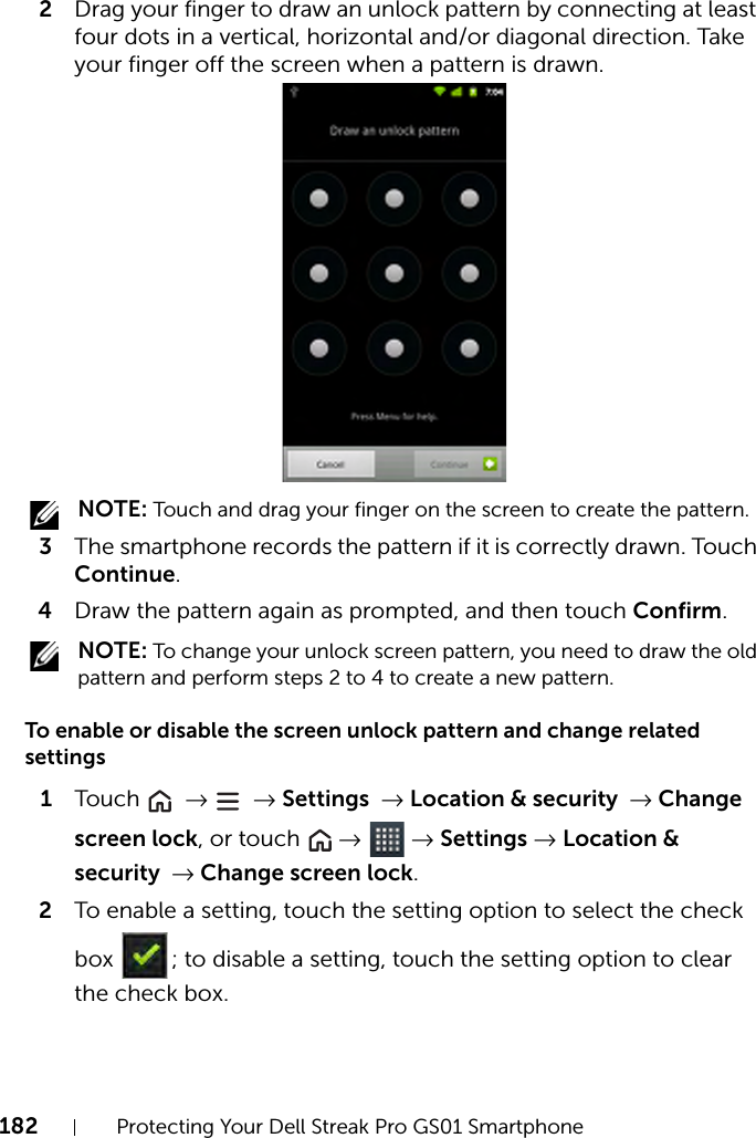 182 Protecting Your Dell Streak Pro GS01 Smartphone2Drag your finger to draw an unlock pattern by connecting at least four dots in a vertical, horizontal and/or diagonal direction. Take your finger off the screen when a pattern is drawn. NOTE: Touch and drag your finger on the screen to create the pattern.3The smartphone records the pattern if it is correctly drawn. Touch Continue.4Draw the pattern again as prompted, and then touch Confirm. NOTE: To change your unlock screen pattern, you need to draw the old pattern and perform steps 2 to 4 to create a new pattern.To enable or disable the screen unlock pattern and change related settings1Touch   →  → Settings → Location &amp; security → Change screen lock, or touch   →  → Settings → Location &amp; security → Change screen lock.2To enable a setting, touch the setting option to select the check box  ; to disable a setting, touch the setting option to clear the check box.