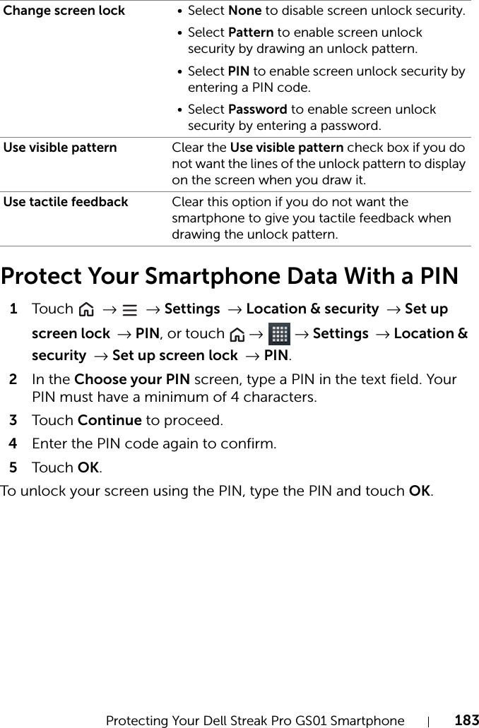 Protecting Your Dell Streak Pro GS01 Smartphone 183Protect Your Smartphone Data With a PIN1Tou c h   →  → Settings → Location &amp; security → Set up screen lock → PIN, or touch   →  → Settings → Location &amp; security → Set up screen lock → PIN.2In the Choose your PIN screen, type a PIN in the text field. Your PIN must have a minimum of 4 characters.3Tou c h Continue to proceed.4Enter the PIN code again to confirm.5Tou c h OK.To unlock your screen using the PIN, type the PIN and touch OK.Change screen lock • Select None to disable screen unlock security.• Select Pattern to enable screen unlock security by drawing an unlock pattern.• Select PIN to enable screen unlock security by entering a PIN code.• Select Password to enable screen unlock security by entering a password.Use visible pattern Clear the Use visible pattern check box if you do not want the lines of the unlock pattern to display on the screen when you draw it.Use tactile feedback Clear this option if you do not want the smartphone to give you tactile feedback when drawing the unlock pattern.