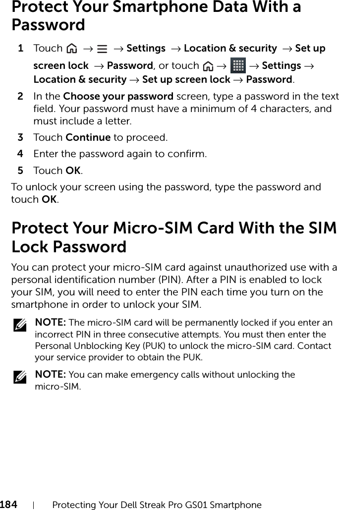 184 Protecting Your Dell Streak Pro GS01 SmartphoneProtect Your Smartphone Data With a Password1Touch   →  → Settings → Location &amp; security → Set up screen lock → Password, or touch   →  → Settings → Location &amp; security → Set up screen lock → Password.2In the Choose your password screen, type a password in the text field. Your password must have a minimum of 4 characters, and must include a letter.3Touch Continue to proceed.4Enter the password again to confirm.5Touch OK.To unlock your screen using the password, type the password and touch OK.Protect Your Micro-SIM Card With the SIM Lock PasswordYou can protect your micro-SIM card against unauthorized use with a personal identification number (PIN). After a PIN is enabled to lock your SIM, you will need to enter the PIN each time you turn on the smartphone in order to unlock your SIM. NOTE: The micro-SIM card will be permanently locked if you enter an incorrect PIN in three consecutive attempts. You must then enter the Personal Unblocking Key (PUK) to unlock the micro-SIM card. Contact your service provider to obtain the PUK. NOTE: You can make emergency calls without unlocking the micro-SIM.