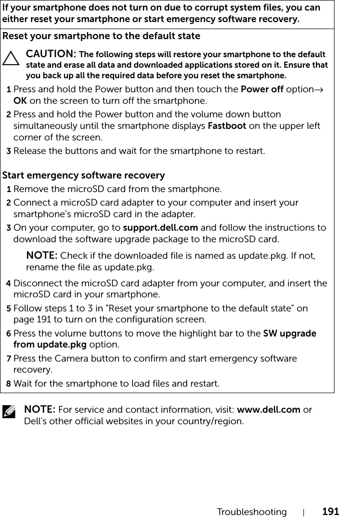 Troubleshooting 191 NOTE: For service and contact information, visit: www.dell.com or Dell&apos;s other official websites in your country/region.If your smartphone does not turn on due to corrupt system files, you can either reset your smartphone or start emergency software recovery.Reset your smartphone to the default state CAUTION: The following steps will restore your smartphone to the default state and erase all data and downloaded applications stored on it. Ensure that you back up all the required data before you reset the smartphone.1Press and hold the Power button and then touch the Power off option→ OK on the screen to turn off the smartphone.2Press and hold the Power button and the volume down button simultaneously until the smartphone displays Fastboot on the upper left corner of the screen.3Release the buttons and wait for the smartphone to restart.Start emergency software recovery1Remove the microSD card from the smartphone.2Connect a microSD card adapter to your computer and insert your smartphone&apos;s microSD card in the adapter.3On your computer, go to support.dell.com and follow the instructions to download the software upgrade package to the microSD card.NOTE: Check if the downloaded file is named as update.pkg. If not, rename the file as update.pkg.4Disconnect the microSD card adapter from your computer, and insert the microSD card in your smartphone.5Follow steps 1 to 3 in &quot;Reset your smartphone to the default state&quot; on page 191 to turn on the configuration screen.6Press the volume buttons to move the highlight bar to the SW upgrade from update.pkg option.7Press the Camera button to confirm and start emergency software recovery.8Wait for the smartphone to load files and restart.