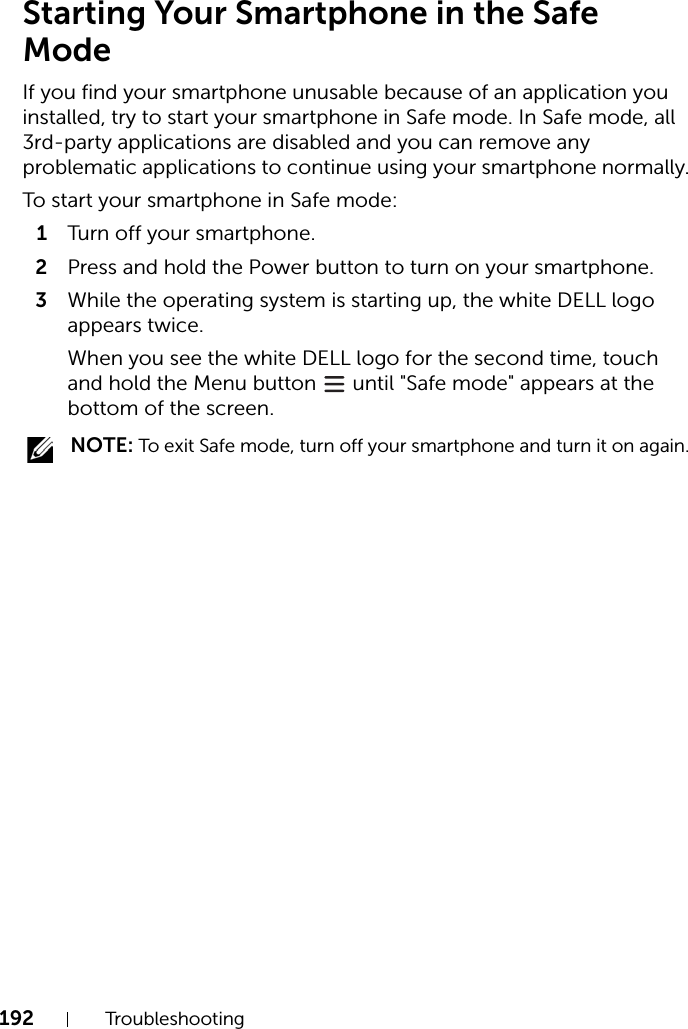 192 TroubleshootingStarting Your Smartphone in the Safe ModeIf you find your smartphone unusable because of an application you installed, try to start your smartphone in Safe mode. In Safe mode, all 3rd-party applications are disabled and you can remove any problematic applications to continue using your smartphone normally.To start your smartphone in Safe mode:1Turn of f your  smart phone .2Press and hold the Power button to turn on your smartphone.3While the operating system is starting up, the white DELL logo appears twice.When you see the white DELL logo for the second time, touch and hold the Menu button   until &quot;Safe mode&quot; appears at the bottom of the screen. NOTE: To exit Safe mode, turn off your smartphone and turn it on again.