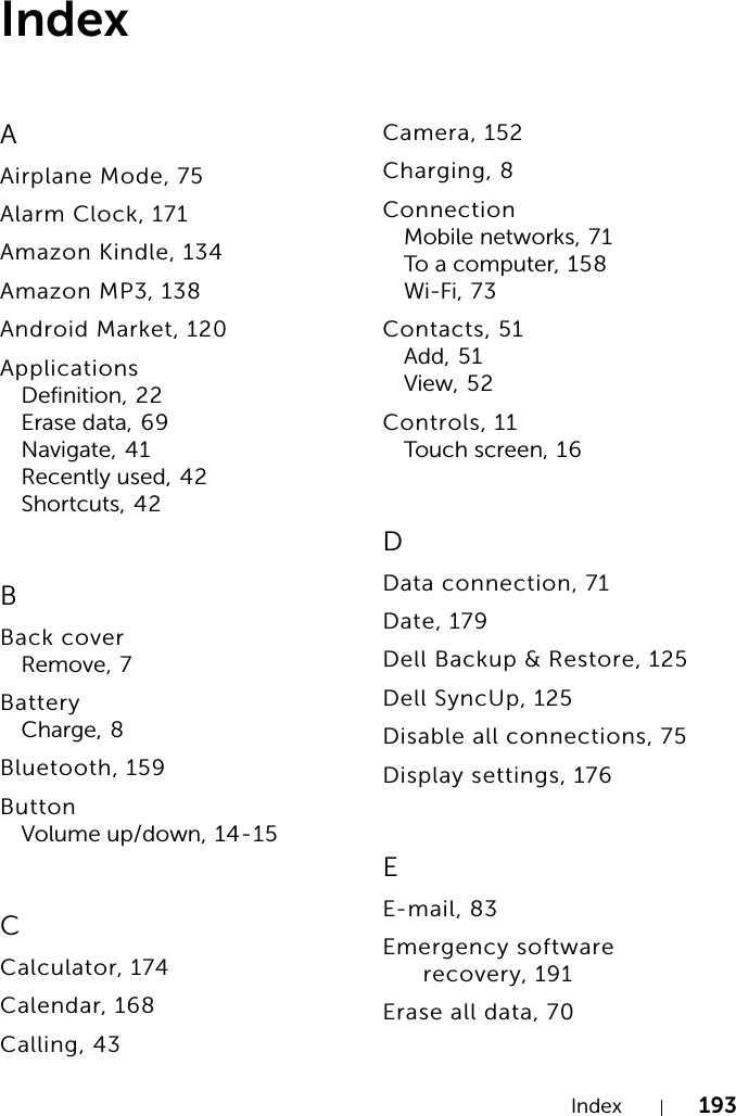 Index 193IndexAAirplane Mode, 75Alarm Clock, 171Amazon Kindle, 134Amazon MP3, 138Android Market, 120ApplicationsDefinition, 22Erase data, 69Navigate, 41Recently used, 42Shortcuts, 42BBack coverRemove, 7BatteryCharge, 8Bluetooth, 159ButtonVolume up/down, 14-15CCalculator, 174Calendar, 168Calling, 43Camera, 152Charging, 8ConnectionMobile networks, 71To a computer, 158Wi-Fi, 73Contacts, 51Add, 51View, 52Controls, 11Touch screen, 1 6DData connection, 71Date, 179Dell Backup &amp; Restore, 125Dell SyncUp, 125Disable all connections, 75Display settings, 176EE-mail, 83Emergency software recovery, 191Erase all data, 70