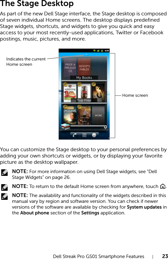 Dell Streak Pro GS01 Smartphone Features 23FILE LOCATION:  D:\Projects\Compal Communications\Millennium-Generic\IN PROGRESS\Features.fmDELL CONFIDENTIAL – PRELIMINARY 11/17/11 - FOR PROOF ONLYThe Stage DesktopAs part of the new Dell Stage interface, the Stage desktop is composed of seven individual Home screens. The desktop displays predefined Stage widgets, shortcuts, and widgets to give you quick and easy access to your most recently-used applications, Twitter or Facebook postings, music, pictures, and more.You can customize the Stage desktop to your personal preferences by adding your own shortcuts or widgets, or by displaying your favorite picture as the desktop wallpaper. NOTE: For more information on using Dell Stage widgets, see &quot;Dell Stage Widgets&quot; on page 26. NOTE: To return to the default Home screen from anywhere, touch  . NOTE: The availability and functionality of the widgets described in this manual vary by region and software version. You can check if newer versions of the software are available by checking for System updates in the About phone section of the Settings application. Home screenIndicates the current Home screen