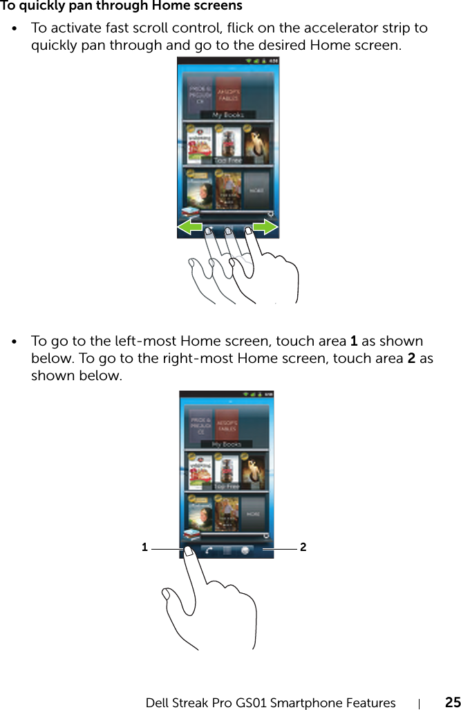 Dell Streak Pro GS01 Smartphone Features 25FILE LOCATION:  D:\Projects\Compal Communications\Millennium-Generic\IN PROGRESS\Features.fmDELL CONFIDENTIAL – PRELIMINARY 11/17/11 - FOR PROOF ONLYTo quickly pan through Home screens• To activate fast scroll control, flick on the accelerator strip to quickly pan through and go to the desired Home screen.• To go to the left-most Home screen, touch area 1 as shown below. To go to the right-most Home screen, touch area 2 as shown below.12