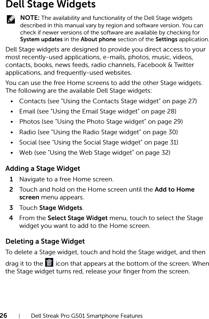 26 Dell Streak Pro GS01 Smartphone FeaturesFILE LOCATION:  D:\Projects\Compal Communications\Millennium-Generic\IN PROGRESS\Features.fmDELL CONFIDENTIAL – PRELIMINARY 11/17/11 - FOR PROOF ONLYDell Stage Widgets NOTE: The availability and functionality of the Dell Stage widgets described in this manual vary by region and software version. You can check if newer versions of the software are available by checking for System updates in the About phone section of the Settings application. Dell Stage widgets are designed to provide you direct access to your most recently-used applications, e-mails, photos, music, videos, contacts, books, news feeds, radio channels, Facebook &amp; Twitter applications, and frequently-used websites.You can use the free Home screens to add the other Stage widgets. The following are the available Dell Stage widgets:• Contacts (see &quot;Using the Contacts Stage widget&quot; on page 27)•Email (see &quot;Using the Email Stage widget&quot; on page 28)• Photos (see &quot;Using the Photo Stage widget&quot; on page 29)• Radio (see &quot;Using the Radio Stage widget&quot; on page 30)•Social (see &quot;Using the Social Stage widget&quot; on page 31)• Web (see &quot;Using the Web Stage widget&quot; on page 32)Adding a Stage Widget1Navigate to a free Home screen.2Touch and hold on the Home screen until the Add to Home screen menu appears.3Touch Stage Widgets.4From the Select Stage Widget menu, touch to select the Stage widget you want to add to the Home screen.Deleting a Stage WidgetTo delete a Stage widget, touch and hold the Stage widget, and then drag it to the   icon that appears at the bottom of the screen. When the Stage widget turns red, release your finger from the screen.