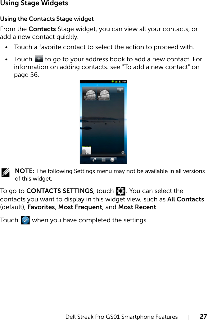 Dell Streak Pro GS01 Smartphone Features 27FILE LOCATION:  D:\Projects\Compal Communications\Millennium-Generic\IN PROGRESS\Features.fmDELL CONFIDENTIAL – PRELIMINARY 11/17/11 - FOR PROOF ONLYUsing Stage WidgetsUsing the Contacts Stage widgetFrom the Contacts Stage widget, you can view all your contacts, or add a new contact quickly.• Touch a favorite contact to select the action to proceed with.• Touch   to go to your address book to add a new contact. For information on adding contacts. see &quot;To add a new contact&quot; on page 56. NOTE: The following Settings menu may not be available in all versions of this widget.To g o  to CONTACTS SETTINGS, touch  . You can select the contacts you want to display in this widget view, such as All Contacts (default), Favorites, Most Frequent, and Most Recent. Touch   when you have completed the settings.