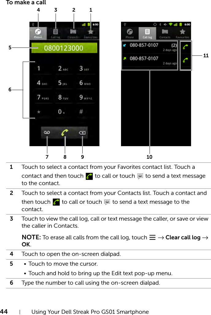 44 Using Your Dell Streak Pro GS01 SmartphoneTo make a call1Touch to select a contact from your Favorites contact list. Touch a contact and then touch   to call or touch   to send a text message to the contact.2Touch to select a contact from your Contacts list. Touch a contact and then touch   to call or touch   to send a text message to the contact.3Touch to view the call log, call or text message the caller, or save or view the caller in Contacts.NOTE: To erase all calls from the call log, touch   → Clear call log → OK.4Touch to open the on-screen dialpad.5• Touch to move the cursor.• Touch and hold to bring up the Edit text pop-up menu.6Type the number to call using the on-screen dialpad.3215678911104