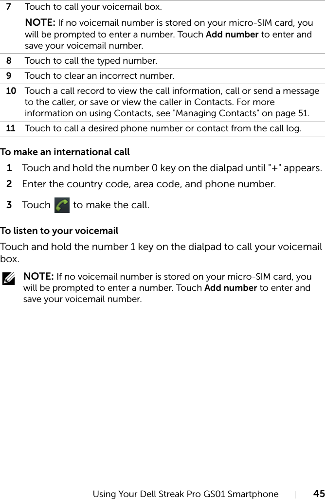 Using Your Dell Streak Pro GS01 Smartphone 45To make an international call1Touch and hold the number 0 key on the dialpad until &quot;+&quot; appears. 2Enter the country code, area code, and phone number.3Touch   to make the call.To listen to your voicemailTouch and hold the number 1 key on the dialpad to call your voicemail box. NOTE: If no voicemail number is stored on your micro-SIM card, you will be prompted to enter a number. Touch Add number to enter and save your voicemail number.7Touch to call your voicemail box.NOTE: If no voicemail number is stored on your micro-SIM card, you will be prompted to enter a number. Touch Add number to enter and save your voicemail number.8Touch to call the typed number.9Touch to clear an incorrect number.10 Touch a call record to view the call information, call or send a message to the caller, or save or view the caller in Contacts. For more information on using Contacts, see &quot;Managing Contacts&quot; on page 51.11 Touch to call a desired phone number or contact from the call log.