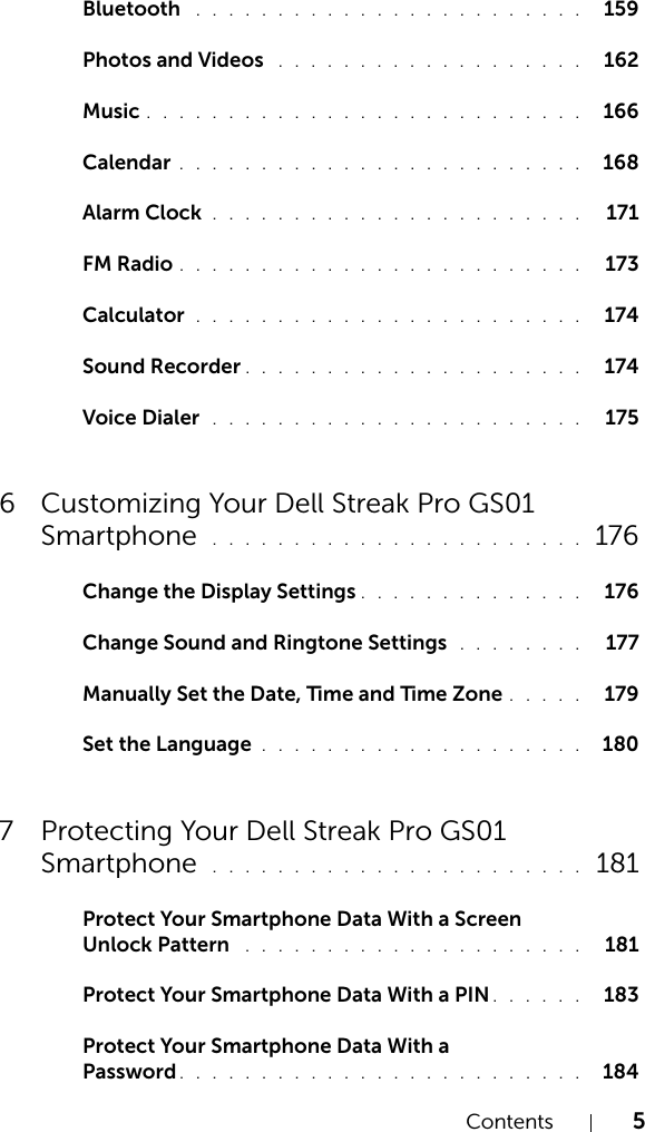 Contents 5Bluetooth  . . . . . . . . . . . . . . . . . . . . . . . .  159Photos and Videos  . . . . . . . . . . . . . . . . . . .  162Music . . . . . . . . . . . . . . . . . . . . . . . . . . .  166Calendar . . . . . . . . . . . . . . . . . . . . . . . . .  168Alarm Clock  . . . . . . . . . . . . . . . . . . . . . . .   171FM Radio . . . . . . . . . . . . . . . . . . . . . . . . .   173Calculator  . . . . . . . . . . . . . . . . . . . . . . . .   174Sound Recorder . . . . . . . . . . . . . . . . . . . . .   174Voice Dialer  . . . . . . . . . . . . . . . . . . . . . . .   1756 Customizing Your Dell Streak Pro GS01 Smartphone  . . . . . . . . . . . . . . . . . . . . . . .  176Change the Display Settings . . . . . . . . . . . . . .   176Change Sound and Ringtone Settings  . . . . . . . .   177Manually Set the Date, Time and Time Zone . . . . .   179Set the Language . . . . . . . . . . . . . . . . . . . .  1807 Protecting Your Dell Streak Pro GS01 Smartphone  . . . . . . . . . . . . . . . . . . . . . . .  181Protect Your Smartphone Data With a Screen Unlock Pattern  . . . . . . . . . . . . . . . . . . . . .   181Protect Your Smartphone Data With a PIN . . . . . .  183Protect Your Smartphone Data With a Password . . . . . . . . . . . . . . . . . . . . . . . . .  184