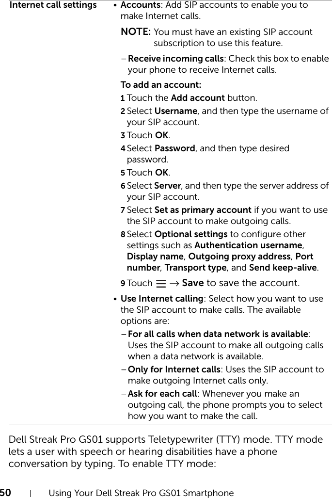 50 Using Your Dell Streak Pro GS01 SmartphoneDell Streak Pro GS01 supports Teletypewriter (TTY) mode. TTY mode lets a user with speech or hearing disabilities have a phone conversation by typing. To enable TTY mode:Internet call settings •Accounts: Add SIP accounts to enable you to make Internet calls.NOTE: You must have an existing SIP account subscription to use this feature.–Receive incoming calls: Check this box to enable your phone to receive Internet calls.To add an account:1Touch the Add account button.2Select Username, and then type the username of your SIP account.3Touch OK.4Select Password, and then type desired password.5Touch OK.6Select Server, and then type the server address of your SIP account.7Select Set as primary account if you want to use the SIP account to make outgoing calls.8Select Optional settings to configure other settings such as Authentication username, Display name, Outgoing proxy address, Port number, Transport type, and Send keep-alive.9Touch   → Save to save the account.•Use Internet calling: Select how you want to use the SIP account to make calls. The available options are:–For all calls when data network is available: Uses the SIP account to make all outgoing calls when a data network is available.–Only for Internet calls: Uses the SIP account to make outgoing Internet calls only.–Ask for each call: Whenever you make an outgoing call, the phone prompts you to select how you want to make the call.