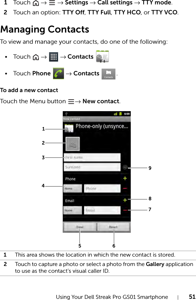 Using Your Dell Streak Pro GS01 Smartphone 511Tou c h   →  → Settings → Call settings → TTY mode.2Touch an option: TTY Off, TTY Full, TTY HCO, or TTY VCO.Managing ContactsTo view and manage your contacts, do one of the following:•Touch   →  → Contacts •Touch Phone  → Contacts .To add a new contactTouch the Menu button  → New contact.1This area shows the location in which the new contact is stored.2Touch to capture a photo or select a photo from the Gallery application to use as the contact’s visual caller ID.123498756
