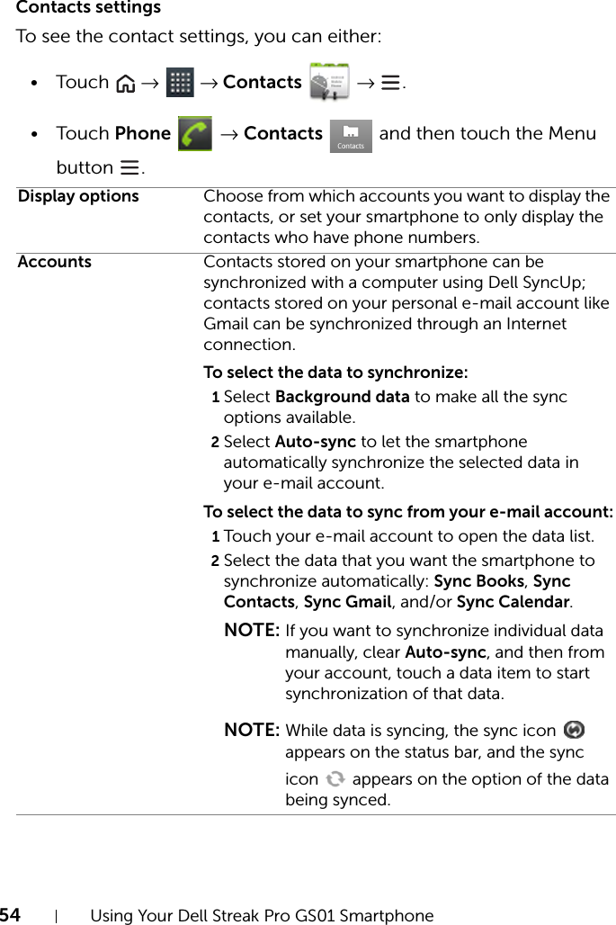 54 Using Your Dell Streak Pro GS01 SmartphoneContacts settingsTo see the contact settings, you can either:•Touch   →  → Contacts  → .•Touch Phone  → Contacts   and then touch the Menu button .Display options Choose from which accounts you want to display the contacts, or set your smartphone to only display the contacts who have phone numbers.Accounts Contacts stored on your smartphone can be synchronized with a computer using Dell SyncUp; contacts stored on your personal e-mail account like Gmail can be synchronized through an Internet connection.To select the data to synchronize:1Select Background data to make all the sync options available.2Select Auto-sync to let the smartphone automatically synchronize the selected data in your e-mail account.To select the data to sync from your e-mail account:1Touch your e-mail account to open the data list.2Select the data that you want the smartphone to synchronize automatically: Sync Books, Sync Contacts, Sync Gmail, and/or Sync Calendar.NOTE: If you want to synchronize individual data manually, clear Auto-sync, and then from your account, touch a data item to start synchronization of that data.NOTE: While data is syncing, the sync icon   appears on the status bar, and the sync icon   appears on the option of the data being synced.