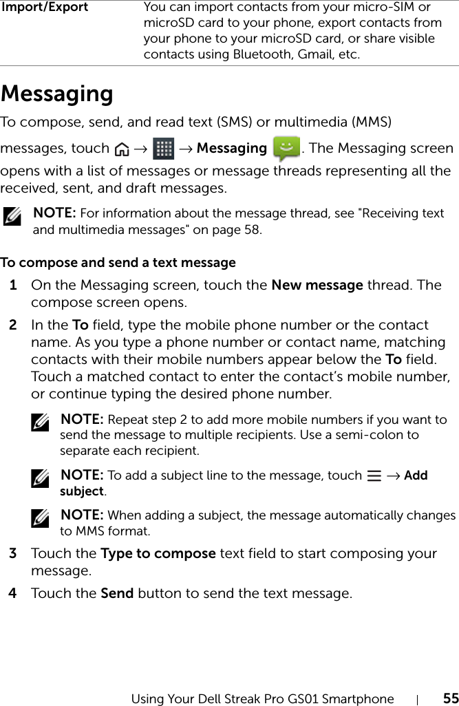 Using Your Dell Streak Pro GS01 Smartphone 55MessagingTo compose, send, and read text (SMS) or multimedia (MMS) messages, touch   →  → Messaging  . The Messaging screen opens with a list of messages or message threads representing all the received, sent, and draft messages. NOTE: For information about the message thread, see &quot;Receiving text and multimedia messages&quot; on page 58.To compose and send a text message1On the Messaging screen, touch the New message thread. The compose screen opens.2In the To field, type the mobile phone number or the contact name. As you type a phone number or contact name, matching contacts with their mobile numbers appear below the To field. Touch a matched contact to enter the contact’s mobile number, or continue typing the desired phone number. NOTE: Repeat step 2 to add more mobile numbers if you want to send the message to multiple recipients. Use a semi-colon to separate each recipient. NOTE: To add a subject line to the message, touch   → Add subject. NOTE: When adding a subject, the message automatically changes to MMS format.3Tou c h the Type to compose text field to start composing your message.4Tou c h the Send button to send the text message.Import/Export You can import contacts from your micro-SIM or microSD card to your phone, export contacts from your phone to your microSD card, or share visible contacts using Bluetooth, Gmail, etc.