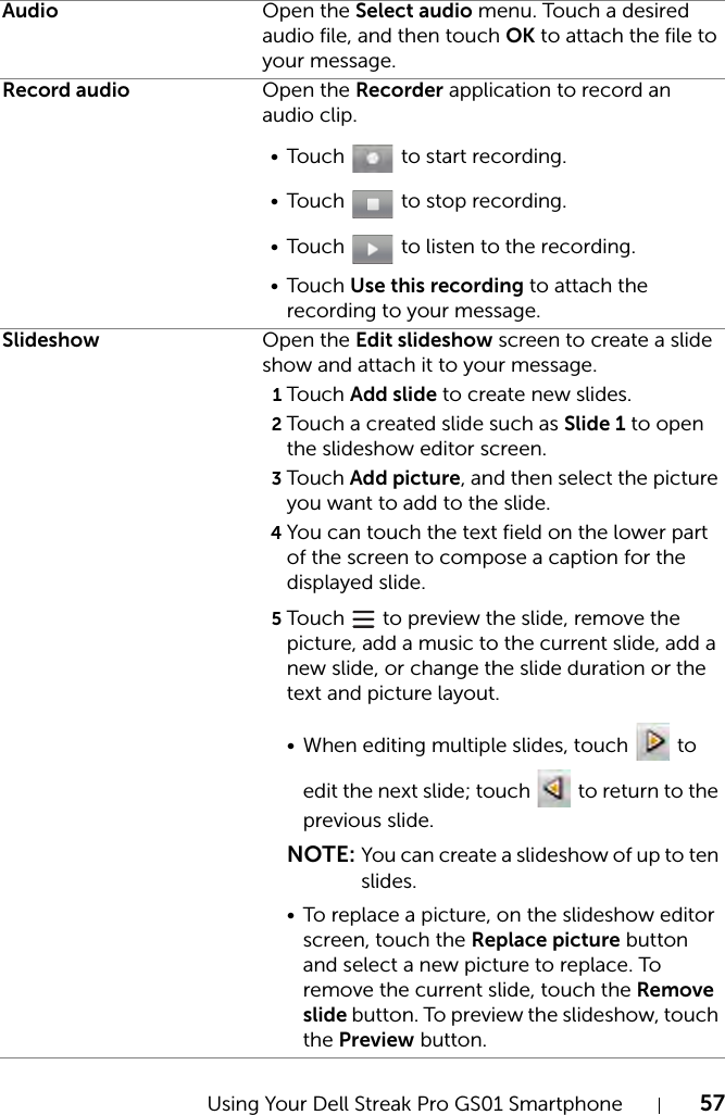 Using Your Dell Streak Pro GS01 Smartphone 57Audio Open the Select audio menu. Touch a desired audio file, and then touch OK to attach the file to your message.Record audio Open the Recorder application to record an audio clip.•Touch   to start recording.•Touch   to stop recording.•Touch   to listen to the recording.•Touch Use this recording to attach the recording to your message.Slideshow Open the Edit slideshow screen to create a slide show and attach it to your message. 1Touch Add slide to create new slides.2Touch a created slide such as Slide 1 to open the slideshow editor screen.3Touch Add picture, and then select the picture you want to add to the slide.4You can touch the text field on the lower part of the screen to compose a caption for the displayed slide.5Touch   to preview the slide, remove the picture, add a music to the current slide, add a new slide, or change the slide duration or the text and picture layout.• When editing multiple slides, touch   to edit the next slide; touch   to return to the previous slide.NOTE: You can create a slideshow of up to ten slides.• To replace a picture, on the slideshow editor screen, touch the Replace picture button and select a new picture to replace. To remove the current slide, touch the Remove slide button. To preview the slideshow, touch the Preview button.