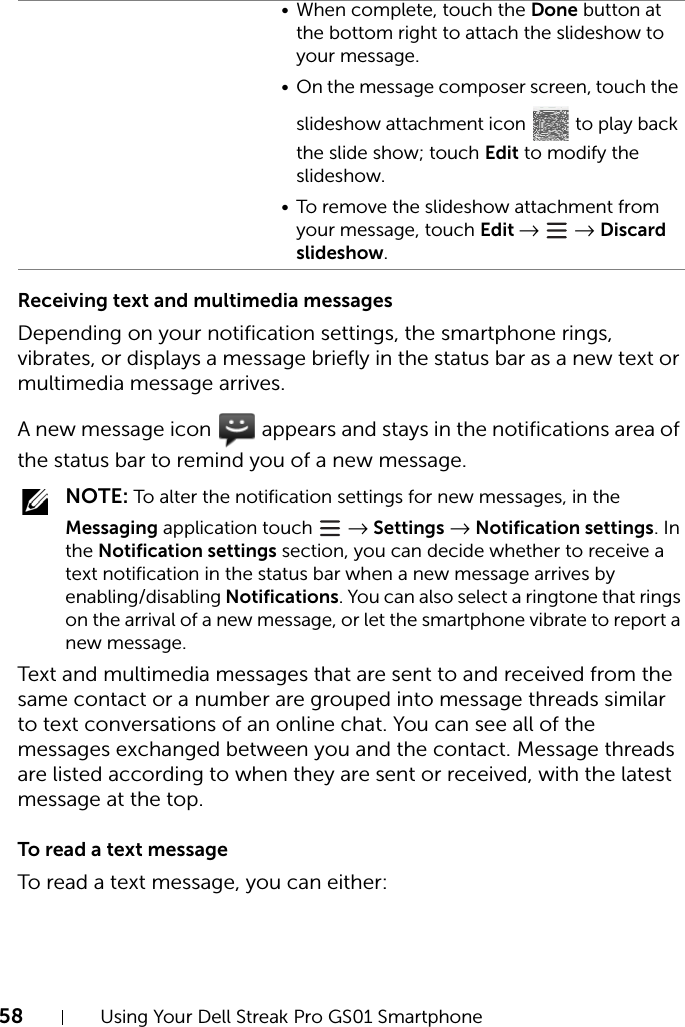 58 Using Your Dell Streak Pro GS01 SmartphoneReceiving text and multimedia messagesDepending on your notification settings, the smartphone rings, vibrates, or displays a message briefly in the status bar as a new text or multimedia message arrives.A new message icon   appears and stays in the notifications area of the status bar to remind you of a new message. NOTE: To alter the notification settings for new messages, in the Messaging application touch   → Settings → Notification settings. In the Notification settings section, you can decide whether to receive a text notification in the status bar when a new message arrives by enabling/disabling Notifications. You can also select a ringtone that rings on the arrival of a new message, or let the smartphone vibrate to report a new message.Text and multimedia messages that are sent to and received from the same contact or a number are grouped into message threads similar to text conversations of an online chat. You can see all of the messages exchanged between you and the contact. Message threads are listed according to when they are sent or received, with the latest message at the top.To read a text messageTo read a text message, you can either:• When complete, touch the Done button at the bottom right to attach the slideshow to your message.• On the message composer screen, touch the slideshow attachment icon   to play back the slide show; touch Edit to modify the slideshow.• To remove the slideshow attachment from your message, touch Edit →  → Discard slideshow.