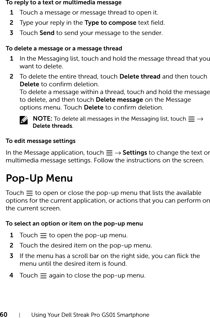 60 Using Your Dell Streak Pro GS01 SmartphoneTo reply to a text or multimedia message1Touch a message or message thread to open it.2Type your reply in the Type to compose text field.3Touch Send to send your message to the sender.To delete a message or a message thread1In the Messaging list, touch and hold the message thread that you want to delete.2To delete the entire thread, touch Delete thread and then touch Delete to confirm deletion.To delete a message within a thread, touch and hold the message to delete, and then touch Delete message on the Message options menu. Touch Delete to confirm deletion. NOTE: To delete all messages in the Messaging list, touch   → Delete threads.To edit message settingsIn the Message application, touch   → Settings to change the text or multimedia message settings. Follow the instructions on the screen.Pop-Up MenuTouch   to open or close the pop-up menu that lists the available options for the current application, or actions that you can perform on the current screen.To select an option or item on the pop-up menu1Touch   to open the pop-up menu.2Touch the desired item on the pop-up menu.3If the menu has a scroll bar on the right side, you can flick the menu until the desired item is found.4Touch   again to close the pop-up menu.