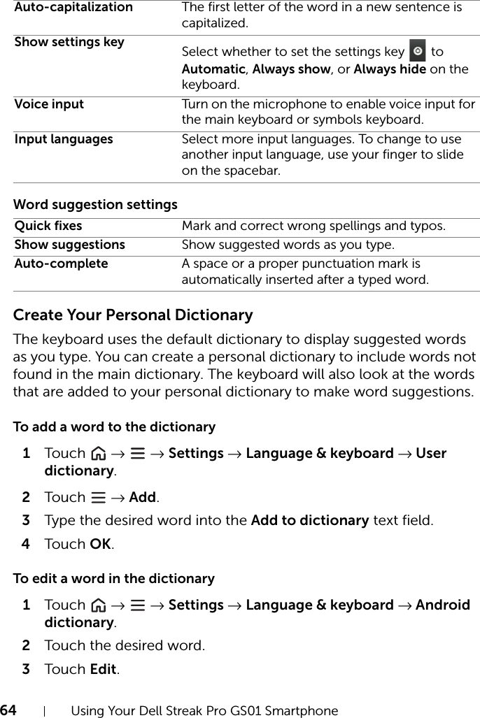 64 Using Your Dell Streak Pro GS01 SmartphoneWord suggestion settingsCreate Your Personal DictionaryThe keyboard uses the default dictionary to display suggested words as you type. You can create a personal dictionary to include words not found in the main dictionary. The keyboard will also look at the words that are added to your personal dictionary to make word suggestions.To add a word to the dictionary1Touch   →  → Settings → Language &amp; keyboard → User dictionary.2Touch   → Add.3Type the desired word into the Add to dictionary text field.4Touch OK.To edit a word in the dictionary1Touch   →  → Settings → Language &amp; keyboard → Android dictionary.2Touch the desired word.3Touch Edit.Auto-capitalization The first letter of the word in a new sentence is capitalized.Show settings key Select whether to set the settings key   to Automatic, Always show, or Always hide on the keyboard.Voice input Turn on the microphone to enable voice input for the main keyboard or symbols keyboard.Input languages Select more input languages. To change to use another input language, use your finger to slide on the spacebar.Quick fixes Mark and correct wrong spellings and typos.Show suggestions Show suggested words as you type.Auto-complete A space or a proper punctuation mark is automatically inserted after a typed word.