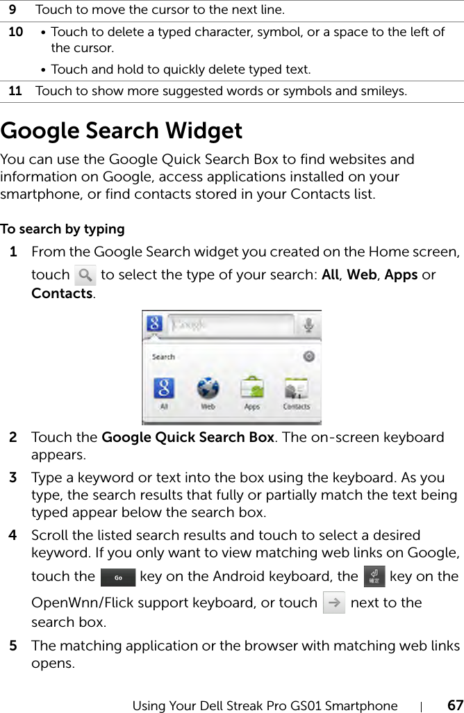 Using Your Dell Streak Pro GS01 Smartphone 67Google Search WidgetYou can use the Google Quick Search Box to find websites and information on Google, access applications installed on your smartphone, or find contacts stored in your Contacts list.To search by typing1From the Google Search widget you created on the Home screen, touch   to select the type of your search: All, Web, Apps or Contacts.2Tou c h the Google Quick Search Box. The on-screen keyboard appears.3Type a keyword or text into the box using the keyboard. As you type, the search results that fully or partially match the text being typed appear below the search box.4Scroll the listed search results and touch to select a desired keyword. If you only want to view matching web links on Google, touch the   key on the Android keyboard, the   key on the OpenWnn/Flick support keyboard, or touch   next to the search box.5The matching application or the browser with matching web links opens.9Touch to move the cursor to the next line.10 • Touch to delete a typed character, symbol, or a space to the left of the cursor.• Touch and hold to quickly delete typed text.11 Touch to show more suggested words or symbols and smileys.