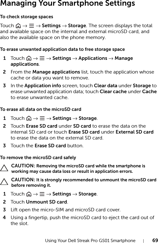 Using Your Dell Streak Pro GS01 Smartphone 69Managing Your Smartphone SettingsTo check storage spacesTou c h   →  → Settings → Storage. The screen displays the total and available space on the internal and external microSD card, and also the available space on the phone memory.To erase unwanted application data to free storage space1Tou c h   →  → Settings → Applications → Manage applications.2From the Manage applications list, touch the application whose cache or data you want to remove.3In the Application info screen, touch Clear data under Storage to erase unwanted application data; touch Clear cache under Cache to erase unwanted cache.To erase all data on the microSD card1Tou c h   →  → Settings → Storage.2Tou c h Erase SD card under SD card to erase the data on the internal SD card or touch Erase SD card under External SD card to erase the data on the external SD card.3Tou c h the Erase SD card button.To remove the microSD card safely CAUTION: Removing the microSD card while the smartphone is working may cause data loss or result in application errors. CAUTION: It is strongly recommended to unmount the microSD card before removing it.1Tou c h   →  → Settings → Storage.2Tou c h Unmount SD card.3Lift open the micro-SIM and microSD card cover.4Using a fingertip, push the microSD card to eject the card out of the slot.