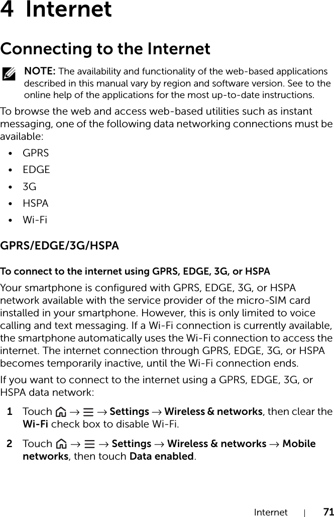 Internet 714InternetConnecting to the Internet NOTE: The availability and functionality of the web-based applications described in this manual vary by region and software version. See to the online help of the applications for the most up-to-date instructions. To browse the web and access web-based utilities such as instant messaging, one of the following data networking connections must be available:•GPRS• EDGE•3G•HSPA•Wi-FiGPRS/EDGE/3G/HSPATo connect to the internet using GPRS, EDGE, 3G, or HSPAYour smartphone is configured with GPRS, EDGE, 3G, or HSPA network available with the service provider of the micro-SIM card installed in your smartphone. However, this is only limited to voice calling and text messaging. If a Wi-Fi connection is currently available, the smartphone automatically uses the Wi-Fi connection to access the internet. The internet connection through GPRS, EDGE, 3G, or HSPA becomes temporarily inactive, until the Wi-Fi connection ends.If you want to connect to the internet using a GPRS, EDGE, 3G, or HSPA data network:1Tou c h   →  → Settings → Wireless &amp; networks, then clear the Wi-Fi check box to disable Wi-Fi.2Tou c h   →  → Settings → Wireless &amp; networks → Mobile networks, then touch Data enabled.