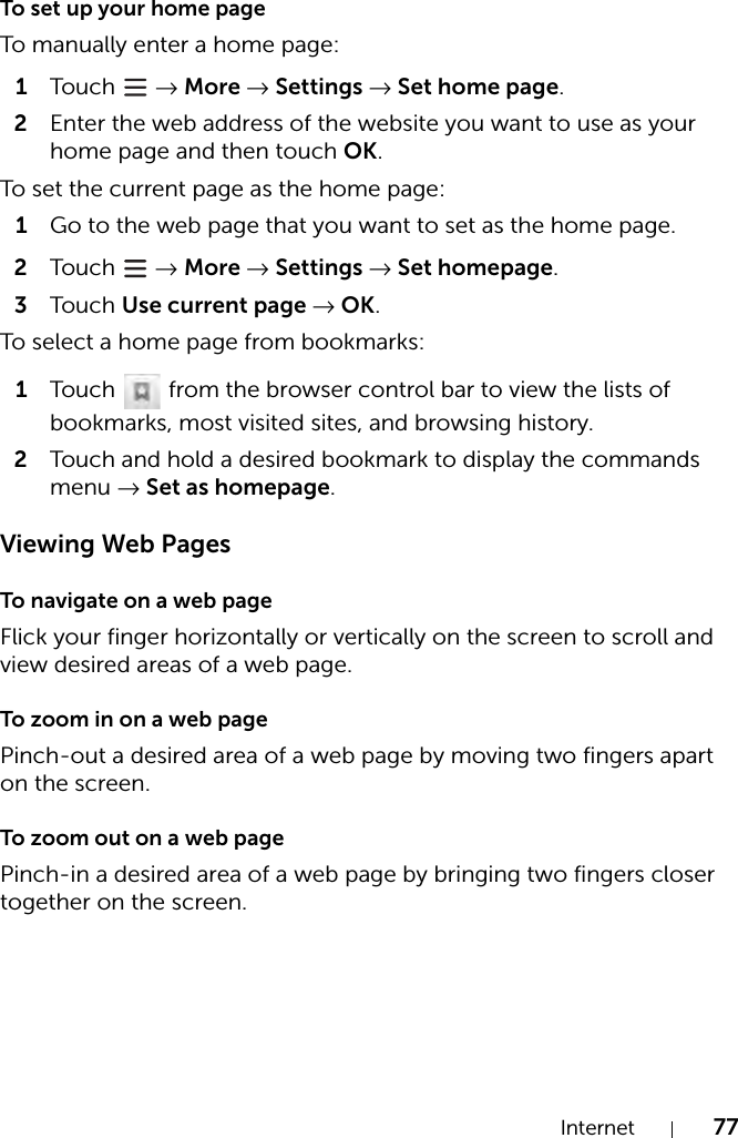 Internet 77To set up your home pageTo manually enter a home page:1Tou c h   → More → Settings → Set home page.2Enter the web address of the website you want to use as your home page and then touch OK.To set the current page as the home page:1Go to the web page that you want to set as the home page.2Tou c h   → More → Settings → Set homepage.3Tou c h Use current page → OK.To select a home page from bookmarks:1Touch   from the browser control bar to view the lists of bookmarks, most visited sites, and browsing history.2Touch and hold a desired bookmark to display the commands menu → Set as homepage.Viewing Web PagesTo navigate on a web pageFlick your finger horizontally or vertically on the screen to scroll and view desired areas of a web page.To zoom in on a web pagePinch-out a desired area of a web page by moving two fingers apart on the screen.To zoom out on a web pagePinch-in a desired area of a web page by bringing two fingers closer together on the screen.