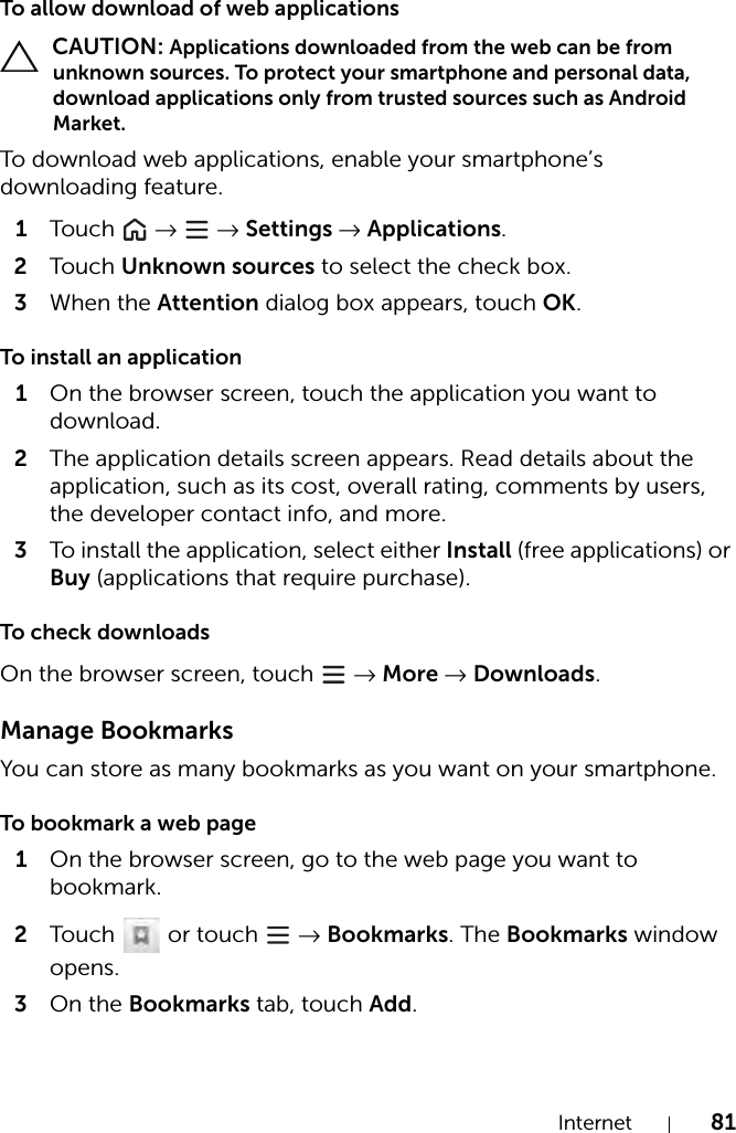 Internet 81To allow download of web applications CAUTION: Applications downloaded from the web can be from unknown sources. To protect your smartphone and personal data, download applications only from trusted sources such as Android Market.To download web applications, enable your smartphone’s downloading feature.1Tou c h   →  → Settings → Applications.2Tou c h Unknown sources to select the check box.3When the Attention dialog box appears, touch OK.To install an application1On the browser screen, touch the application you want to download.2The application details screen appears. Read details about the application, such as its cost, overall rating, comments by users, the developer contact info, and more.3To install the application, select either Install (free applications) or Buy (applications that require purchase).To check downloadsOn the browser screen, touch   → More → Downloads.Manage BookmarksYou can store as many bookmarks as you want on your smartphone.To bookmark a web page1On the browser screen, go to the web page you want to bookmark.2Touch   or touch   → Bookmarks. The Bookmarks window opens.3On the Bookmarks tab, touch Add.