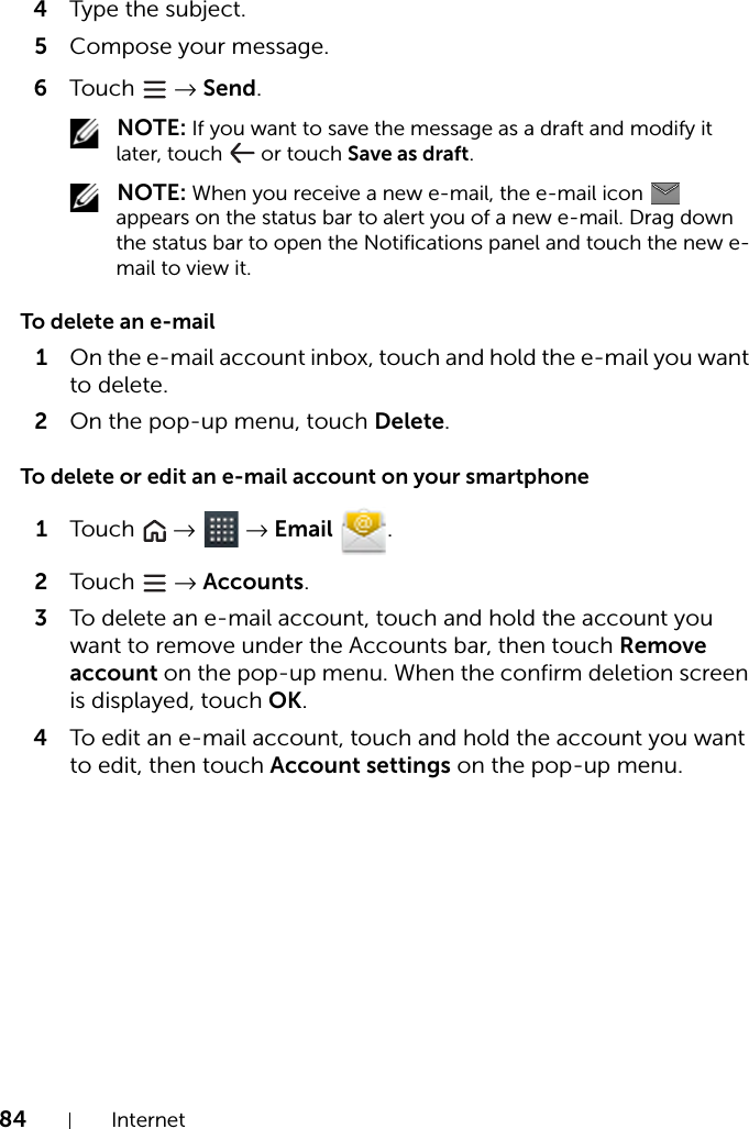 84 Internet4Type the subject.5Compose your message.6Touch   → Send. NOTE: If you want to save the message as a draft and modify it later, touch   or touch Save as draft. NOTE: When you receive a new e-mail, the e-mail icon   appears on the status bar to alert you of a new e-mail. Drag down the status bar to open the Notifications panel and touch the new e-mail to view it.To delete an e-mail1On the e-mail account inbox, touch and hold the e-mail you want to delete.2On the pop-up menu, touch Delete.To delete or edit an e-mail account on your smartphone1Touch   →  → Email .2Touch   → Accounts.3To delete an e-mail account, touch and hold the account you want to remove under the Accounts bar, then touch Remove account on the pop-up menu. When the confirm deletion screen is displayed, touch OK.4To edit an e-mail account, touch and hold the account you want to edit, then touch Account settings on the pop-up menu.