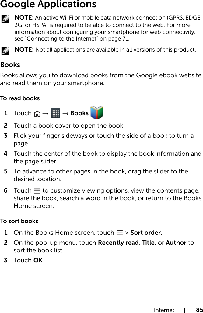 Internet 85Google Applications NOTE: An active Wi-Fi or mobile data network connection (GPRS, EDGE, 3G, or HSPA) is required to be able to connect to the web. For more information about configuring your smartphone for web connectivity, see &quot;Connecting to the Internet&quot; on page 71. NOTE: Not all applications are available in all versions of this product.BooksBooks allows you to download books from the Google ebook website and read them on your smartphone.To read books1Tou c h   →  → Books  .2Touch a book cover to open the book.3Flick your finger sideways or touch the side of a book to turn a page.4Touch the center of the book to display the book information and the page slider.5To advance to other pages in the book, drag the slider to the desired location.6Tou c h   to customize viewing options, view the contents page, share the book, search a word in the book, or return to the Books Home screen.To sort books1On the Books Home screen, touch   &gt; Sort order.2On the pop-up menu, touch Recently read, Title, or Author to sort the book list.3Tou c h OK.