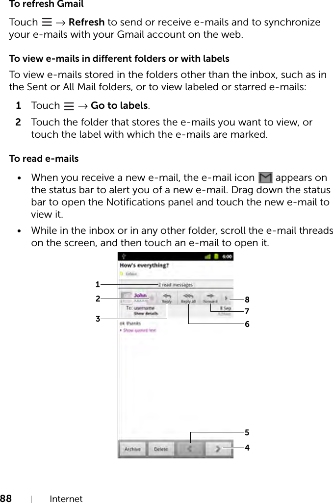 88 InternetTo refresh GmailTouch   → Refresh to send or receive e-mails and to synchronize your e-mails with your Gmail account on the web.To view e-mails in different folders or with labelsTo view e-mails stored in the folders other than the inbox, such as in the Sent or All Mail folders, or to view labeled or starred e-mails:1Touch  → Go to labels.2Touch the folder that stores the e-mails you want to view, or touch the label with which the e-mails are marked.To read e-mails• When you receive a new e-mail, the e-mail icon   appears on the status bar to alert you of a new e-mail. Drag down the status bar to open the Notifications panel and touch the new e-mail to view it.• While in the inbox or in any other folder, scroll the e-mail threads on the screen, and then touch an e-mail to open it.12345678