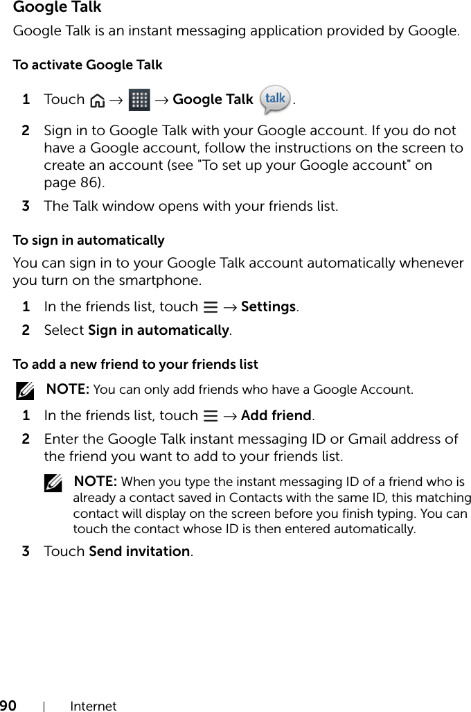 90 InternetGoogle TalkGoogle Talk is an instant messaging application provided by Google.To activate Google Talk1Touch   →  → Google Talk .2Sign in to Google Talk with your Google account. If you do not have a Google account, follow the instructions on the screen to create an account (see &quot;To set up your Google account&quot; on page 86).3The Talk window opens with your friends list.To sign in automaticallyYou can sign in to your Google Talk account automatically whenever you turn on the smartphone.1In the friends list, touch   → Settings.2Select Sign in automatically.To add a new friend to your friends list NOTE: You can only add friends who have a Google Account.1In the friends list, touch   → Add friend.2Enter the Google Talk instant messaging ID or Gmail address of the friend you want to add to your friends list. NOTE: When you type the instant messaging ID of a friend who is already a contact saved in Contacts with the same ID, this matching contact will display on the screen before you finish typing. You can touch the contact whose ID is then entered automatically.3Touch Send invitation.