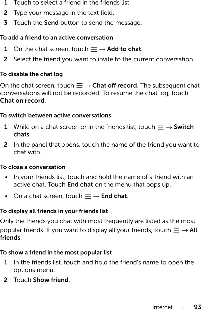 Internet 931Touch to select a friend in the friends list.2Type your message in the text field.3Tou c h the Send button to send the message.To add a friend to an active conversation1On the chat screen, touch   → Add to chat.2Select the friend you want to invite to the current conversation.To disable the chat logOn the chat screen, touch   → Chat off record. The subsequent chat conversations will not be recorded. To resume the chat log, touch Chat on record.To switch between active conversations1While on a chat screen or in the friends list, touch   → Switch chats.2In the panel that opens, touch the name of the friend you want to chat with.To close a conversation• In your friends list, touch and hold the name of a friend with an active chat. Touch End chat on the menu that pops up.• On a chat screen, touch   → End chat.To display all friends in your friends listOnly the friends you chat with most frequently are listed as the most popular friends. If you want to display all your friends, touch   → All friends.To show a friend in the most popular list1In the friends list, touch and hold the friend’s name to open the options menu.2Tou c h Show friend.