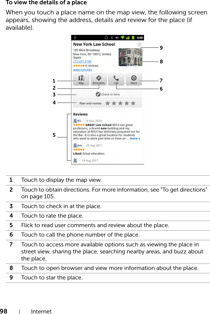 98 InternetTo view the details of a placeWhen you touch a place name on the map view, the following screen appears, showing the address, details and review for the place (if available).1Touch to display the map view.2Touch to obtain directions. For more information, see &quot;To get directions&quot; on page 105.3Touch to check in at the place.4Touch to rate the place.5Flick to read user comments and review about the place.6Touch to call the phone number of the place. 7Touch to access more available options such as viewing the place in street view, sharing the place, searching nearby areas, and buzz about the place.8Touch to open browser and view more information about the place.9Touch to star the place.876125934