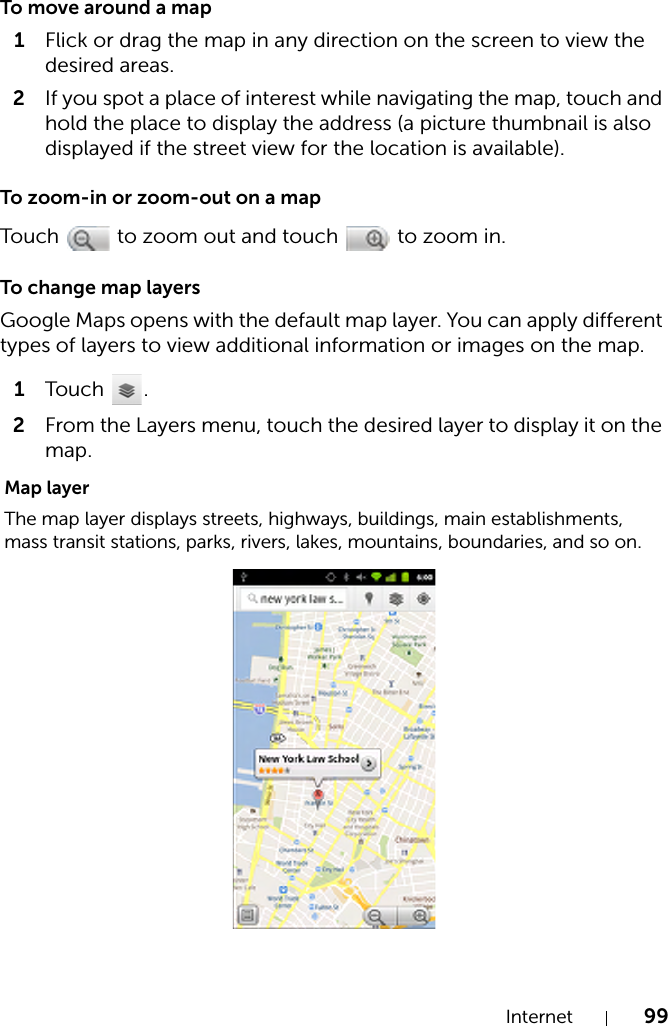 Internet 99To move around a map1Flick or drag the map in any direction on the screen to view the desired areas.2If you spot a place of interest while navigating the map, touch and hold the place to display the address (a picture thumbnail is also displayed if the street view for the location is available).To zoom-in or zoom-out on a mapTouch   to zoom out and touch   to zoom in.To change map layersGoogle Maps opens with the default map layer. You can apply different types of layers to view additional information or images on the map.1Tou c h .2From the Layers menu, touch the desired layer to display it on the map.Map layerThe map layer displays streets, highways, buildings, main establishments, mass transit stations, parks, rivers, lakes, mountains, boundaries, and so on.