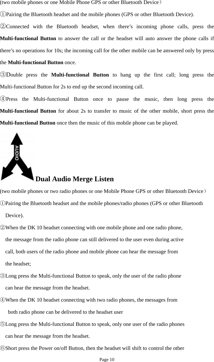 Page 10 (two mobile phones or one Mobile Phone GPS or other Bluetooth Device） ①Pairing the Bluetooth headset and the mobile phones (GPS or other Bluetooth Device).②Connected with the Bluetooth headset, when there’s incoming phone calls, press theMulti-functional Button to answer the call or the headset will auto answer the phone calls if there’s no operations for 10s; the incoming call for the other mobile can be answered only by press the Multi-functional Button once. ③Double press the Multi-functional Button to hang up the first call; long press theMulti-functional Button for 2s to end up the second incoming call. ④Press the Multi-functional Button once to pause the music, then long press theMulti-functional Button for about 2s to transfer to music of the other mobile, short press the Multi-functional Button once then the music of this mobile phone can be played. Dual Audio Merge Listen (two mobile phones or two radio phones or one Mobile Phone GPS or other Bluetooth Device） ①Pairing the Bluetooth headset and the mobile phones/radio phones (GPS or other BluetoothDevice).②When the DK 10 headset connecting with one mobile phone and one radio phone,the message from the radio phone can still delivered to the user even during activecall, both users of the radio phone and mobile phone can hear the message fromthe headset;③Long press the Multi-functional Button to speak, only the user of the radio phonecan hear the message from the headset.④When the DK 10 headset connecting with two radio phones, the messages fromboth radio phone can be delivered to the headset user Long press the Multi⑤-functional Button to speak, only one user of the radio phonescan hear the message from the headset.Short press the Power on/off Button, then the headset will shift to control the other⑥