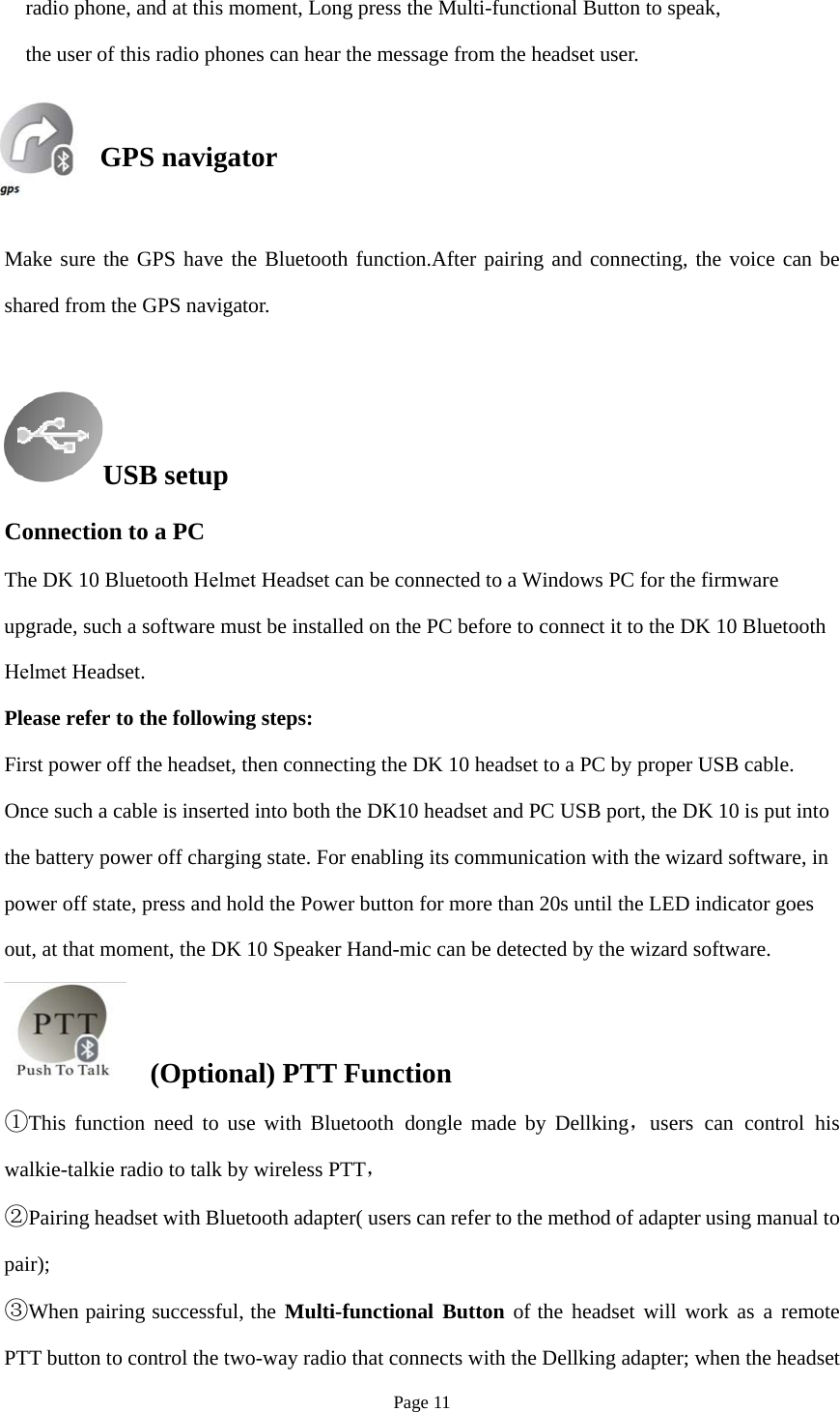 Page 11 radio phone, and at this moment, Long press the Multi-functional Button to speak, the user of this radio phones can hear the message from the headset user. GPS navigator Make sure the GPS have the Bluetooth function.After pairing and connecting, the voice can be shared from the GPS navigator. USB setupConnection to a PC The DK 10 Bluetooth Helmet Headset can be connected to a Windows PC for the firmware upgrade, such a software must be installed on the PC before to connect it to the DK 10 Bluetooth Helmet Headset. Please refer to the following steps: First power off the headset, then connecting the DK 10 headset to a PC by proper USB cable. Once such a cable is inserted into both the DK10 headset and PC USB port, the DK 10 is put into the battery power off charging state. For enabling its communication with the wizard software, in power off state, press and hold the Power button for more than 20s until the LED indicator goes out, at that moment, the DK 10 Speaker Hand-mic can be detected by the wizard software. (Optional) PTT Function ①This function need to use with Bluetooth dongle  ，made by Dellking users can control hiswalkie-talkie radio to talk by wireless PTT，  ②Pairing headset with Bluetooth adapter( users can refer to the method of adapter using manual topair); ③When pairing successful, the Multi-functional Button of the headset will work as a remotePTT button to control the two-way radio that connects with the Dellking adapter; when the headset 