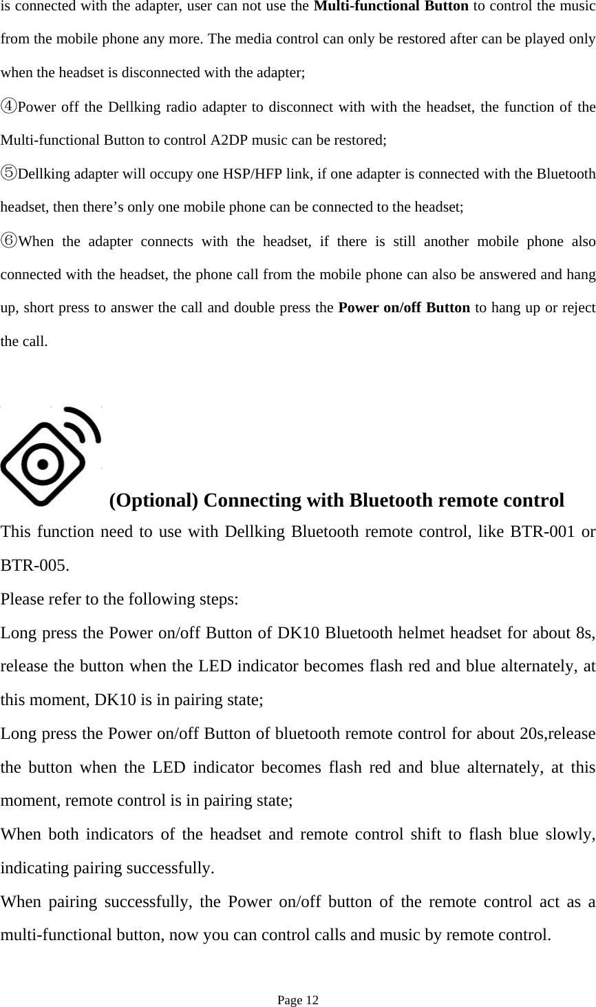 Page 12 is connected with the adapter, user can not use the Multi-functional Button to control the music from the mobile phone any more. The media control can only be restored after can be played only when the headset is disconnected with the adapter; ④Power off the Dellking radio adapter to disconnect with with the headset, the function of theMulti-functional Button to control A2DP music can be restored; ⑤Dellking adapter will occupy one HSP/HFP link, if one adapter is connected with the Bluetoothheadset, then there’s only one mobile phone can be connected to the headset; ⑥When the adapter connects with the headset, if there is still another mobile phone alsoconnected with the headset, the phone call from the mobile phone can also be answered and hang up, short press to answer the call and double press the Power on/off Button to hang up or reject the call. (Optional) Connecting with Bluetooth remote controlThis function need to use with Dellking Bluetooth remote control, like BTR-001 or BTR-005. Please refer to the following steps: Long press the Power on/off Button of DK10 Bluetooth helmet headset for about 8s, release the button when the LED indicator becomes flash red and blue alternately, at this moment, DK10 is in pairing state; Long press the Power on/off Button of bluetooth remote control for about 20s,release the button when the LED indicator becomes flash red and blue alternately, at this moment, remote control is in pairing state; When both indicators of the headset and remote control shift to flash blue slowly, indicating pairing successfully. When pairing successfully, the Power on/off button of the remote control act as a multi-functional button, now you can control calls and music by remote control. 