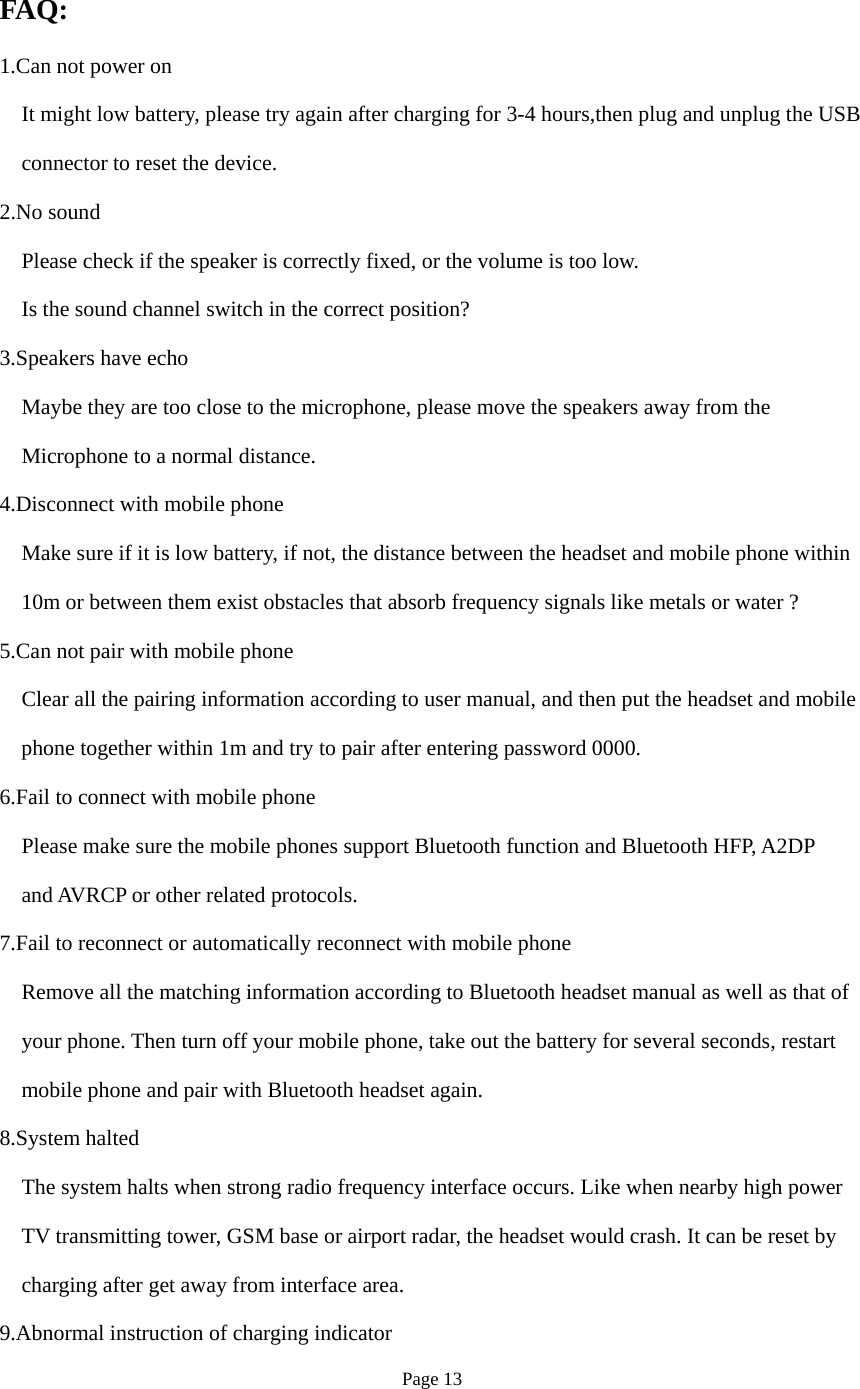Page 13 FAQ: 1.Can not power on It might low battery, please try again after charging for 3-4 hours,then plug and unplug the USB   connector to reset the device. 2.No sound Please check if the speaker is correctly fixed, or the volume is too low. Is the sound channel switch in the correct position? 3.Speakers have echo Maybe they are too close to the microphone, please move the speakers away from the     Microphone to a normal distance. 4.Disconnect with mobile phone Make sure if it is low battery, if not, the distance between the headset and mobile phone within 10m or between them exist obstacles that absorb frequency signals like metals or water ? 5.Can not pair with mobile phone Clear all the pairing information according to user manual, and then put the headset and mobile     phone together within 1m and try to pair after entering password 0000. 6.Fail to connect with mobile phone Please make sure the mobile phones support Bluetooth function and Bluetooth HFP, A2DP and AVRCP or other related protocols. 7.Fail to reconnect or automatically reconnect with mobile phone Remove all the matching information according to Bluetooth headset manual as well as that of your phone. Then turn off your mobile phone, take out the battery for several seconds, restart   mobile phone and pair with Bluetooth headset again. 8.System halted The system halts when strong radio frequency interface occurs. Like when nearby high power TV transmitting tower, GSM base or airport radar, the headset would crash. It can be reset by charging after get away from interface area. 9.Abnormal instruction of charging indicator 