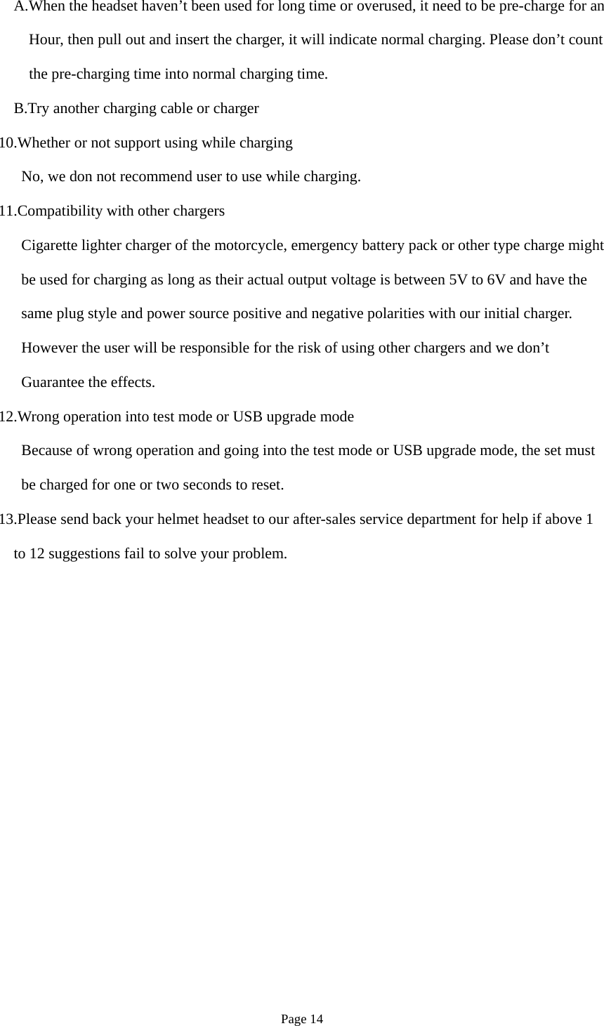 Page 14 A.When the headset haven’t been used for long time or overused, it need to be pre-charge for an Hour, then pull out and insert the charger, it will indicate normal charging. Please don’t count the pre-charging time into normal charging time.     B.Try another charging cable or charger 10.Whether or not support using while charging       No, we don not recommend user to use while charging. 11.Compatibility with other chargers Cigarette lighter charger of the motorcycle, emergency battery pack or other type charge might be used for charging as long as their actual output voltage is between 5V to 6V and have the  same plug style and power source positive and negative polarities with our initial charger.    However the user will be responsible for the risk of using other chargers and we don’t    Guarantee the effects. 12.Wrong operation into test mode or USB upgrade mode Because of wrong operation and going into the test mode or USB upgrade mode, the set must       be charged for one or two seconds to reset. 13.Please send back your helmet headset to our after-sales service department for help if above 1  to 12 suggestions fail to solve your problem. 