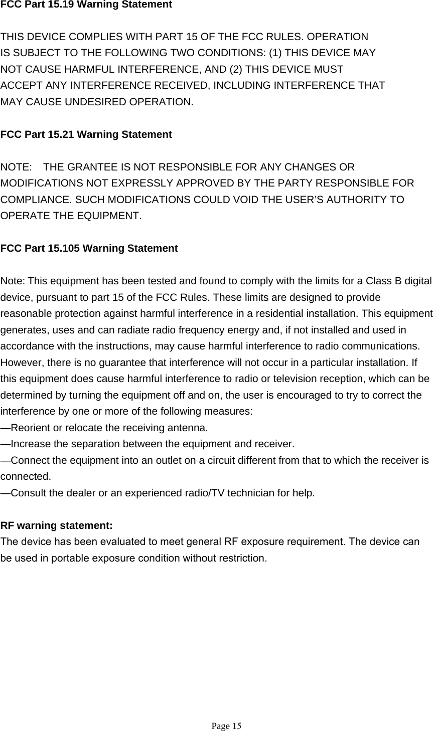 FCC Part 15.19 Warning Statement THIS DEVICE COMPLIES WITH PART 15 OF THE FCC RULES. OPERATIONIS SUBJECT TO THE FOLLOWING TWO CONDITIONS: (1) THIS DEVICE MAYNOT CAUSE HARMFUL INTERFERENCE, AND (2) THIS DEVICE MUSTACCEPT ANY INTERFERENCE RECEIVED, INCLUDING INTERFERENCE THATMAY CAUSE UNDESIRED OPERATION.FCC Part 15.21 Warning Statement NOTE:    THE GRANTEE IS NOT RESPONSIBLE FOR ANY CHANGES OR MODIFICATIONS NOT EXPRESSLY APPROVED BY THE PARTY RESPONSIBLE FOR COMPLIANCE. SUCH MODIFICATIONS COULD VOID THE USER’S AUTHORITY TO OPERATE THE EQUIPMENT. FCC Part 15.105 Warning Statement Note:This equipment has been tested and found to comply with the limits for a Class B digital device, pursuant to part 15 of the FCC Rules. These limits are designed to provide reasonable protection against harmful interference in a residential installation. This equipment generates, uses and can radiate radio frequency energy and, if not installed and used in accordance with the instructions, may cause harmful interference to radio communications. However, there is no guarantee that interference will not occur in a particular installation. If this equipment does cause harmful interference to radio or television reception, which can be determined by turning the equipment off and on, the user is encouraged to try to correct the interference by one or more of the following measures: —Reorient or relocate the receiving antenna. —Increase the separation between the equipment and receiver. —Connect the equipment into an outlet on a circuit different from that to which the receiver is connected. —Consult the dealer or an experienced radio/TV technician for help. RF warning statement: The device has been evaluated to meet general RF exposure requirement. The device can be used in portable exposure condition without restriction.  Page 15 